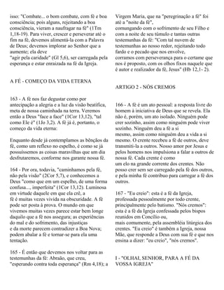 isso: "Combate... o bom combate, com fé e boa
consciência; pois alguns, rejeitando a boa
consciência, vieram a naufragar na fé" (1Tm
1,18-19). Para viver, crescer e perseverar até o
fim na fé, devemos alimentá-la com a Palavra
de Deus; devemos implorar ao Senhor que a
aumente; ela deve
"agir pela caridade" (Gl 5,6), ser carregada pela
esperança e estar enraizada na fé da Igreja.
A FÉ - COMEÇO DA VIDA ETERNA
163 - A fé nos faz degustar como por
antecipação a alegria e a luz da visão beatífica,
meta de nossa caminhada na terra. Veremos
então a Deus "face a face" (1Cor 13,12), "tal
como Ele é" (1Jo 3,2). A fé já é, portanto, o
começo da vida eterna:
Enquanto desde já contemplamos as bênçãos da
fé, como um reflexo no espelho, é como se já
possuíssemos as coisas maravilhas que um dia
desfrutaremos, conforme nos garante nossa fé.
164 - Por ora, todavia, "caminhamos pela fé,
não pela visão" (2Cor 5,7), e conhecemos a
Deus "como que em um espelho, de uma forma
confusa..., imperfeita" (1Cor 13,12). Luminosa
em virtude daquele em que ela crê, a
fé é muitas vezes vivida na obscuridade. A fé
pode ser posta à prova. O mundo em que
vivemos muitas vezes parece estar bem longe
daquilo que a fé nos assegura; as experiências
do mal e do sofrimento, das injustiças
e da morte parecem contradizer a Boa Nova;
podem abalar a fé e tornar-se para ela uma
tentação.
165 - É então que devemos nos voltar para as
testemunhas da fé: Abraão, que creu,
"esperando contra toda esperança" (Rm 4,18); a
Virgem Maria, que na "peregrinação a fé" foi
até a "noite da fé",
comungando com o sofrimento de seu Filho e
com a noite de seu túmulo e tantas outras
testemunhas da fé: "Com tal nuvem de
testemunhas ao nosso redor, rejeitando todo
fardo e o pecado que nos envolve,
corramos com perseverança para o certame que
nos é proposto, com os olhos fixos naquele que
é autor e realizador da fé, Jesus" (Hb 12,1- 2).
ARTIGO 2 - NÓS CREMOS
166 - A fé é um ato pessoal: a resposta livre do
homem à iniciativa de Deus que se revela. Ela
não é, porém, um ato isolado. Ninguém pode
crer sozinho, assim como ninguém pode viver
sozinho. Ninguém deu a fé a si
mesmo, assim como ninguém deu a vida a si
mesmo. O crente recebeu a fé de outros, deve
transmiti-la a outros. Nosso amor por Jesus e
pelos homens nos impulsiona a falar a outros de
nossa fé. Cada crente é como
um elo na grande corrente dos crentes. Não
posso crer sem ser carregado pela fé dos outros,
e pela minha fé contribuo para carregar a fé dos
outros.
167 - "Eu creio": esta é a fé da Igreja,
professada pessoalmente por todo crente,
principalmente pelo batismo. "Nós cremos":
esta é a fé da Igreja confessada pelos bispos
reunidos em Concílio ou,
mais comumente, pela assembléia litúrgica dos
crentes. "Eu creio" é também a Igreja, nossa
Mãe, que responde a Deus com sua fé e que nos
ensina a dizer: "eu creio", "nós cremos".
I - "OLHAI, SENHOR, PARA A FÉ DA
VOSSA IGREJA"
 