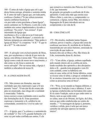 168 - É antes de tudo a Igreja que crê e que
desta forma carrega, alimenta e sustenta minha
fé. E antes de tudo a Igreja que, em toda parte,
confessa o Senhor ("Te per orbem terrarum
sancta confitetur Ecclesia A
vós por toda a terra proclama a Santa Igreja",
assim cantamos no Te Deum), e com ela e nela
também nós somos impulsionados e levados a
confessar: "Eu creio", "nos cremos". É por
intermédio da Igreja que
recebemos a fé e a vida nova no Cristo pelo
batismo. No "Ritual Romano", o ministro do
batismo pergunta ao catecúmeno: "Que pedes à
Igreja de Deus?" E a resposta: "A fé." "E que te
dá a fé?" "A vida eterna".
169 - A salvação vem exclusivamente de Deus,
mas, por recebermos a vida de fé por meio da
Igreja, esta última é nossa mãe: "Nós cremos na
Igreja como a mãe de nosso novo nascimento, e
não como se ela fosse a autora de
nossa salvação". Por ser nossa mãe, a Igreja é
também a educadora de nossa fé.
II - A LINGUAGEM DA FÉ
170 - Não cremos em fórmulas, mas nas
realidades que elas expressam e que a fé nos
permite "tocar". "O ato (de fé) do crente não
pára no enunciado, mas chega até a realidade
( enunciada). Todavia,
temos acesso a essas realidades com o auxílio
das formulações da fé. Estas permitem
expressar e transmitir a fé, celebrá-la em
comunidade, assimilá-la e vivê-la cada vez
mais.
171 - A Igreja, que é "a coluna e o sustentáculo
da verdade" (1 Tm 3,15), guarda fielmente a fé
uma vez por todas confiada aos santos. E ela
que conserva a memória das Palavras de Cristo,
é ela. que transmite
de geração em geração a confissão de fé dos
apóstolos. Como uma mãe que ensina seus
filhos a falar e, com isto, a, compreender e a
comunicar, a Igreja, nossa Mãe, nos ensina a
linguagem da fé para introduzir-nos na
compreensão e na vida da fé.
III - UMA ÚNICA FÉ
172 - Há séculos, mediante tantas línguas,
culturas, povos e nações, a Igreja não cessa de
confessar sua única fé, recebida de só Senhor,
transmitida por um único batismo, enraizada na
convicção de que todos os
homens têm um só Deus e Pai, São Irineu de
Lião, testemunha desta fé, declara:
173 - "Com efeito, a Igreja, embora espalhada
pelo mundo inteiro até os confins da terra,
tendo recebido dos apóstolos e dos discípulos
deles a fé... guarda (esta pregação e esta fé)
com cuidado, como se habitasse em
uma só casa; nelas crê de forma idêntica, como
se tivesse uma só alma; e prega as verdades de
fé, as ensina e transmite com voz unânime,
como se possuísse uma só boca".
174 - "Pois, se no mundo as línguas diferem, o
conteúdo da Tradição é uno e idêntico. E nem
as Igrejas estabelecidas na Germânia têm outra
fé ou outra Tradição, nem as que estão entre os
iberos, nem as que estão entre
os celtas, nem as do Oriente, do Egito, da Líbia,
nem as que estão estabelecidas no centro do
mundo..." "A mensagem da Igreja é, portanto,
verídica e sólida, pois é nela que um único
caminho de salvação aparece no mundo
inteiro".
 