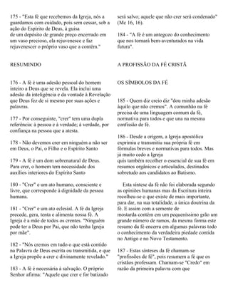 175 - "Esta fé que recebemos da Igreja, nós a
guardamos com cuidado, pois sem cessar, sob a
ação do Espírito de Deus, à guisa
de um depósito de grande preço encerrado em
um vaso precioso, ela rejuvenesce e faz
rejuvenescer o próprio vaso que a contém."
RESUMINDO
176 - A fé é uma adesão pessoal do homem
inteiro a Deus que se revela. Ela inclui uma
adesão da inteligência e da vontade à Revelação
que Deus fez de si mesmo por suas ações e
palavras.
177 - Por conseguinte, "crer" tem uma dupla
referência: à pessoa e à verdade; à verdade, por
confiança na pessoa que a atesta.
178 - Não devemos crer em ninguém a não ser
em Deus, o Pai, o Filho e o Espírito Santo
179 - A fé é um dom sobrenatural de Deus.
Para crer, o homem tem necessidade dos
auxílios interiores do Espírito Santo
180 - "Crer" e um ato humano, consciente e
livre, que corresponde à dignidade da pessoa
humana.
181 - "Crer" e um ato eclesial. A fé da Igreja
precede, gera, tenta e alimenta nossa fé. A
Igreja é a mãe de todos os crentes. "Ninguém
pode ter a Deus por Pai, que não tenha Igreja
por mãe".
182 - "Nós cremos em tudo o que está contido
na Palavra de Deus escrita ou transmitida, e que
a Igreja propõe a crer c divinamente revelado."
183 - A fé é necessária à salvação. O próprio
Senhor afirma: "Aquele que crer e for batizado
será salvo; aquele que não crer será condenado"
(Mc 16, 16).
184 - "A fé é um antegozo do conhecimento
que nos tornará bem-aventurados na vida
futura".
A PROFISSÃO DA FÉ CRISTÃ
OS SÍMBOLOS DA FÉ
185 - Quem diz creio diz "dou minha adesão
àquilo que não cremos". A comunhão na fé
precisa de uma linguagem comum da fé,
normativa para todos e que una na mesma
confissão de fé.
186 - Desde a origem, a Igreja apostólica
exprimiu e transmitiu sua própria fé em
fórmulas breves e normativas para todos. Mas
já muito cedo a Igreja
quis também recolher o essencial de sua fé em
resumos orgânicos e articulados, destinados
sobretudo aos candidatos ao Batismo.
Esta síntese da fé não foi elaborada segundo
as opiniões humanas mas da Escritura inteira
recolheu-se o que existe de mais importante,
para dar, na sua totalidade, a única doutrina da
fé. E assim com a semente de
mostarda contém em um pequeníssimo grão um
grande número de ramos, da mesma forma este
resumo da fé encerra em algumas palavras todo
o conhecimento da verdadeira piedade contida
no Antigo e no Novo Testamento.
187 - Estas sínteses da fé chamam-se
"profissões de fé", pois resumem a fé que os
cristãos professam. Chamam-se "Credo" em
razão da primeira palavra com que
 