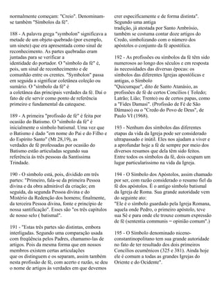 normalmente começam: "Creio". Denominam-
se também "Símbolos da fé".
188 - A palavra grega "symbolon" significava a
metade de um objeto quebrado (por exemplo,
um sinete) que era apresentada como sinal de
reconhecimento. As partes quebradas eram
juntadas para se verificar a
identidade do portador. O "símbolo da fé" é,
pois, um sinal de reconhecimento e de
comunhão entre os crentes. "Symbolon" passa
em seguida a significar coletânea coleção ou
sumário. O "símbolo da fé" é
a coletânea das principais verdades da fé. Daí o
fato de ele servir como ponto de referência
primeiro e fundamental da catequese.
189 - A primeira "profissão de fé" é feita por
ocasião do Batismo. O "símbolo da fé" é
inicialmente o símbolo batismal. Uma vez que
o Batismo é dado "em nome do Pai e do Filho e
do Espírito Santo" (Mt 28,19), as
verdades de fé professadas por ocasião do
Batismo estão articuladas segundo sua
referência às três pessoas da Santíssima
Trindade.
190 - O símbolo está, pois, dividido em três
partes: "Primeiro, fala-se da primeira Pessoa
divina e da obra admirável da criação; em
seguida, da segunda Pessoa divina e do
Mistério da Redenção dos homens; finalmente,
da terceira Pessoa divina, fonte e princípio de
nossa santificação". Esses são "os três capítulos
de nosso selo ( batismal".
191 - "Estas três partes são distintas, embora
interligadas. Segundo uma comparação usada
com freqüência pelos Padres, chamamo-las de
artigos. Pois da mesma forma que em nossos
membros existem certas articulações
que os distinguem e os separam, assim também
nesta profissão de fé, com acerto e razão, se deu
o nome de artigos às verdades em que devemos
crer especificamente e de forma distinta".
Segundo uma antiga
tradição, já atestada por Santo Ambrósio,
também se costuma contar doze artigos do
Credo, simbolizando com o número dos
apóstolos o conjunto da fé apostólica.
192 - As profissões ou símbolos da fé têm sido
numerosos ao longo dos séculos e em resposta
às necessidades das diversas épocas: os
símbolos das diferentes Igrejas apostólicas e
antigas, o Símbolo
"Quicumque", dito de Santo Atanásio, as
profissões de fé de certos Concílios ( Toledo;
Latrão; Lião; Trento) ou de certos papas, como
a "Fides Damasi". (Profissão de Fé de São
Dâmaso) ou o "Credo do Povo de Deus", de
Paulo VI (1968).
193 - Nenhum dos símbolos das diferentes
etapas da vida da Igreja pode ser considerado
ultrapassado e inútil. Eles nos ajudam a viver e
a aprofundar hoje a fé de sempre por meio dos
diversos resumos que dela têm sido feitos.
Entre todos os símbolos da fé, dois ocupam um
lugar particularíssimo na vida da Igreja.
194 - O Símbolo dos Apóstolos, assim chamado
por ser, com razão considerado o resumo fiel da
fé dos apóstolos. É o antigo símbolo batismal
da Igreja de Roma. Sua grande autoridade vem
do seguinte ato:
"Ele é o símbolo guardado pela Igreja Romana,
aquela onde Pedro, o primeiro apóstolo, teve
sua Sé e para onde ele trouxe comum expressão
de fé (sententia communis = opinião comum".)
195 - O Símbolo denominado niceno-
constantinopolitano tem sua grande autoridade
no fato de ter resultado dos dois primeiros
Concílios ecumênicos (325 e 381). Ainda hoje
ele é comum a todas as grandes Igrejas do
Oriente e do Ocidente".
 