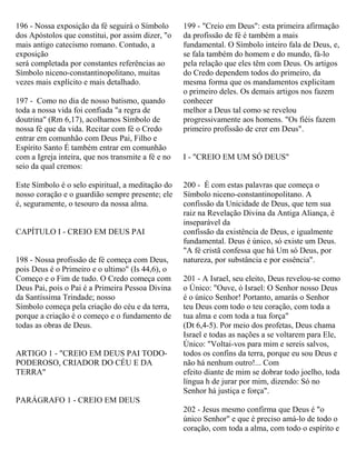 196 - Nossa exposição da fé seguirá o Símbolo
dos Apóstolos que constitui, por assim dizer, "o
mais antigo catecismo romano. Contudo, a
exposição
será completada por constantes referências ao
Símbolo niceno-constantinopolitano, muitas
vezes mais explícito e mais detalhado.
197 - Como no dia de nosso batismo, quando
toda a nossa vida foi confiada "a regra de
doutrina" (Rm 6,17), acolhamos Símbolo de
nossa fé que da vida. Recitar com fé o Credo
entrar em comunhão com Deus Pai, Filho e
Espírito Santo É também entrar em comunhão
com a Igreja inteira, que nos transmite a fé e no
seio da qual cremos:
Este Símbolo é o selo espiritual, a meditação do
nosso coração e o guardião sempre presente; ele
é, seguramente, o tesouro da nossa alma.
CAPÍTULO I - CREIO EM DEUS PAI
198 - Nossa profissão de fé começa com Deus,
pois Deus é o Primeiro e o ultimo" (Is 44,6), o
Começo e o Fim de tudo. O Credo começa com
Deus Pai, pois o Pai é a Primeira Pessoa Divina
da Santíssima Trindade; nosso
Símbolo começa pela criação do céu e da terra,
porque a criação é o começo e o fundamento de
todas as obras de Deus.
ARTIGO 1 - "CREIO EM DEUS PAI TODO-
PODEROSO, CRIADOR DO CÉU E DA
TERRA"
PARÁGRAFO 1 - CREIO EM DEUS
199 - "Creio em Deus": esta primeira afirmação
da profissão de fé é também a mais
fundamental. O Símbolo inteiro fala de Deus, e,
se fala também do homem e do mundo, fá-lo
pela relação que eles têm com Deus. Os artigos
do Credo dependem todos do primeiro, da
mesma forma que os mandamentos explicitam
o primeiro deles. Os demais artigos nos fazem
conhecer
melhor a Deus tal como se revelou
progressivamente aos homens. "Os fiéis fazem
primeiro profissão de crer em Deus".
I - "CREIO EM UM SÓ DEUS"
200 - É com estas palavras que começa o
Símbolo niceno-constantinopolitano. A
confissão da Unicidade de Deus, que tem sua
raiz na Revelação Divina da Antiga Aliança, é
inseparável da
confissão da existência de Deus, e igualmente
fundamental. Deus é único, só existe um Deus.
"A fé cristã confessa que há Um só Deus, por
natureza, por substância e por essência".
201 - A Israel, seu eleito, Deus revelou-se como
o Único: "Ouve, ó Israel: O Senhor nosso Deus
é o único Senhor! Portanto, amarás o Senhor
teu Deus com todo o teu coração, com toda a
tua alma e com toda a tua força"
(Dt 6,4-5). Por meio dos profetas, Deus chama
Israel e todas as nações a se voltarem para Ele,
Único: "Voltai-vos para mim e sereis salvos,
todos os confins da terra, porque eu sou Deus e
não há nenhum outro!... Com
efeito diante de mim se dobrar todo joelho, toda
língua h de jurar por mim, dizendo: Só no
Senhor há justiça e força".
202 - Jesus mesmo confirma que Deus é "o
único Senhor" e que é preciso amá-lo de todo o
coração, com toda a alma, com todo o espírito e
 