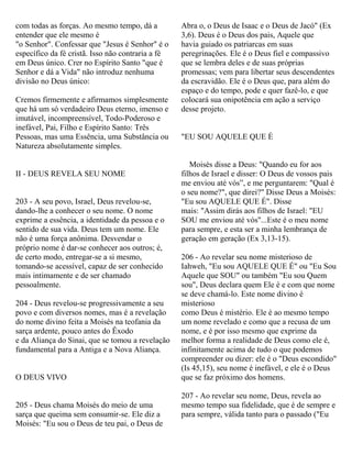 com todas as forças. Ao mesmo tempo, dá a
entender que ele mesmo é
"o Senhor". Confessar que "Jesus é Senhor" é o
específico da fé cristã. Isso não contraria a fé
em Deus único. Crer no Espírito Santo "que é
Senhor e dá a Vida" não introduz nenhuma
divisão no Deus único:
Cremos firmemente e afirmamos simplesmente
que há um só verdadeiro Deus eterno, imenso e
imutável, incompreensível, Todo-Poderoso e
inefável, Pai, Filho e Espírito Santo: Três
Pessoas, mas uma Essência, uma Substância ou
Natureza absolutamente simples.
II - DEUS REVELA SEU NOME
203 - A seu povo, Israel, Deus revelou-se,
dando-lhe a conhecer o seu nome. O nome
exprime a essência, a identidade da pessoa e o
sentido de sua vida. Deus tem um nome. Ele
não é uma força anônima. Desvendar o
próprio nome é dar-se conhecer aos outros; é,
de certo modo, entregar-se a si mesmo,
tomando-se acessível, capaz de ser conhecido
mais intimamente e de ser chamado
pessoalmente.
204 - Deus revelou-se progressivamente a seu
povo e com diversos nomes, mas é a revelação
do nome divino feita a Moisés na teofania da
sarça ardente, pouco antes do Êxodo
e da Aliança do Sinai, que se tomou a revelação
fundamental para a Antiga e a Nova Aliança.
O DEUS VIVO
205 - Deus chama Moisés do meio de uma
sarça que queima sem consumir-se. Ele diz a
Moisés: "Eu sou o Deus de teu pai, o Deus de
Abra o, o Deus de Isaac e o Deus de Jacó" (Ex
3,6). Deus é o Deus dos pais, Aquele que
havia guiado os patriarcas em suas
peregrinações. Ele é o Deus fiel e compassivo
que se lembra deles e de suas próprias
promessas; vem para libertar seus descendentes
da escravidão. Ele é o Deus que, para além do
espaço e do tempo, pode e quer fazê-lo, e que
colocará sua onipotência em ação a serviço
desse projeto.
"EU SOU AQUELE QUE É
Moisés disse a Deus: "Quando eu for aos
filhos de Israel e disser: O Deus de vossos pais
me enviou até vós”, e me perguntarem: "Qual é
o seu nome?", que direi?" Disse Deus a Moisés:
"Eu sou AQUELE QUE É". Disse
mais: "Assim dirás aos filhos de Israel: "EU
SOU me enviou até vós"...Este é o meu nome
para sempre, e esta ser a minha lembrança de
geração em geração (Ex 3,13-15).
206 - Ao revelar seu nome misterioso de
Iahweh, "Eu sou AQUELE QUE É" ou "Eu Sou
Aquele que SOU" ou também "Eu sou Quem
sou", Deus declara quem Ele é e com que nome
se deve chamá-lo. Este nome divino é
misterioso
como Deus é mistério. Ele é ao mesmo tempo
um nome revelado e como que a recusa de um
nome, e é por isso mesmo que exprime da
melhor forma a realidade de Deus como ele é,
infinitamente acima de tudo o que podemos
compreender ou dizer: ele é o "Deus escondido"
(Is 45,15), seu nome é inefável, e ele é o Deus
que se faz próximo dos homens.
207 - Ao revelar seu nome, Deus, revela ao
mesmo tempo sua fidelidade, que é de sempre e
para sempre, válida tanto para o passado ("Eu
 