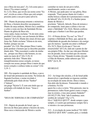 sou o Deus de teus pais", Ex 3,6) como para o
futuro ("Eu estarei contigo",
Ex 3,12). Deus, que revela seu nome como "Eu
sou", revela-se como o Deus que está sempre
presente junto a seu povo para salvá-lo.
208 - Diante da presença atraente e misteriosa
de Deus, o homem descobre sua pequenez.
Diante da sarça ardente, Moisés tira a sandálias
e cobre o rosto em face da Santidade Divina.
Diante da glória de Deus três
vezes santo, Isaias exclama: "Ai de mim estou
perdido! Com efeito, sou um homem de lábios
impuros” (Is 6,5). Diante dos sinais divinos que
Jesus faz, Pedro exclama "Afasta-te de mim,
Senhor, porque sou um
pecador" (Lc 5,8). Mas porque Deus é santo,
pode perdoar o homem que se descobre pecador
diante dele: "Não executarei o ardor da minha
ira... porque sou Deus e não homem, eu sou
santo no meio de ti" (Os 11,9). O
apóstolo João dirá: "Diante dele
tranqüilizaremos nosso coração, se nosso
coração nos acusa, porque Deus é maior do que
nosso coração e conhece todas as coisas" (1Jo
3,19- 3.
209 - Por respeito à santidade de Deus, o povo
de Israel não pronuncia seu nome. Na leitura da
Sagrada Escritura, o nome revelado é
substituído pelo título divino "Senhor"
("Adonai",
em grego "Kýrios"). É com este título que ser
aclamada a divindade de Jesus: "Jesus é
Senhor".
"DEUS DE TERNURA E DE COMPAIXÃO"
210 - Depois do pecado de Israel, que se
desviou de Deus para adorar o bezerro de ouro,
Deus ouve a intercessão de Moisés e aceita
caminhar no meio de um povo infiel,
manifestando, assim o seu amor.
A Moisés, que pede para ver sua glória, Deus
responde: "Farei passar diante de ti toda a
minha beleza e diante de ti pronunciarei o nome
de Iahweh" (Ex 33,18-19). E o Senhor passa
diante de Moisés e
proclama: "Iahweh, Iahweh, Deus de ternura e
de compaixão, lento para a cólera e rico em
amor e fidelidade" (Ex 34,6). Moisés confessa
então que o Senhor é um Deus que perdoa.
211 - O Nome divino "Eu sou" ou "Ele é"
exprime a fidelidade de Deus, que, apesar da
infidelidade do pecado dos homens e do castigo
que ele merece, "guarda seu amor a milhares"
(Ex 34,7). Deus revela que é "rico em
misericórdia" (Ef 2,4), indo até o ponto de dar
seu próprio Filho. Ao dar sua vida para libertar-
nos do pecado, Jesus revelará que ele mesmo
traz o Nome divino: "Quando tiverdes elevado
o Filho do Homem, então sabereis que "EU
SOU" (Jo 8, 28.
SÓ DEUS É
212 - Ao longo dos séculos, a fé de Israel pôde
desenvolver e aprofundar as riquezas contidas
na revelação do nome divino. Deus é único,
fora dele não há deuses. Transcende o mundo e
a história. Foi Ele
quem fez o céu e a terra: "Eles perecem, mas tu
permaneces; todos ficam gastos como a roupa...
mas tu existes, e teus anos jamais findarão!"
(S1102,27-28). Nele "não h mudança, nem
sombra de variação" (Tg 1,17).
Ele é "AQUELE QUE É", desde sempre e para
sempre, e é assim que permanece sempre fiel a
si mesmo e às suas promessas.
213 - A revelação do nome inefável "EU SOU
AQUELE QUE SOU" contém, pois, a verdade
 