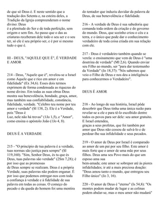 de que só Deus é. E neste sentido que a
tradução dos Setenta e, na esteira deles, a
Tradição da Igreja compreenderam o nome
divino: Deus
é a plenitude do Ser e de toda perfeição, sem
origem e sem fim. Ao passo que o das as
criaturas receberam dele todo o seu ser e o seu
ter, só ele é seu próprio ser, e é por si mesmo
tudo o que é.
III - DEUS, "AQUELE QUE É", É VERDADE
E AMOR
214 - Deus, "Aquele que é", revelou-se a Israel
como Aquele que e rico em amor e em
fidelidade" (Ex 34,6). Esses dois termos
exprimem de forma condensada as riquezas do
nome divino. Em todas as suas obras Deus
mostra sua benevolência, bondade, graça, amor,
mas também sua confiabilidade, constância,
fidelidade, verdade. "Celebro teu nome por teu
amor e verdade" (Sl 138, 2). Ele é a Verdade,
pois "Deus é
Luz, nele não há trevas" (1Jo 1,5), e "Amor",
como ensina o apóstolo João (1Jo 4, 8).
DEUS É A VERDADE
215 - "O princípio de tua palavra é a verdade,
tuas normas são justiça para sempre" (Sl
119,160). "Sim, Senhor Deus, és tu que és
Deus, tuas palavras são verdade" (2Sm 7,28); é
por isso que as promessas
de Deus sempre se realizam. Deus é a própria
Verdade, suas palavras não podem enganar. É
por isso que podemos entregar-nos com toda
a confiança à verdade e à fidelidade de sua
palavra em todas as coisas. O começo do
pecado e da queda do homem foi uma mentira
do tentador que induziu duvidar da palavra de
Deus, de sua benevolência e fidelidade.
216 - A verdade de Deus é sua sabedoria que
comanda toda ordem da criação e do governo
do mundo. Deus, que sozinho criou o céu e a
terra, e o único que pode dar o conhecimento
verdadeiro de toda coisa criada em sua relação
com ele.
217 - Deus é verdadeiro também quando se
verela: o ensinamento que vem de Deus é "uma
doutrina de verdade" (Ml 2,6). Quando enviar
seu Filho ao mundo, ser "para dar testemunho
da Verdade" (Jo 18,37): "Nós sabemos que
veio o Filho de Deus e nos deu a inteligência
para conhecermos o Verdadeiro".
DEUS É AMOR
218 - Ao longo de sua história, Israel pôde
descobrir que Deus tinha uma única razão para
revelar-se a ele e para tê-lo escolhido dentre
todos os povos para ser dele: seu amor gratuito.
E Israel entendeu,
graças a seus profetas, que foi também por
amor que Deus não cessou de salvá-lo e de
perdoar-lhe sua infidelidade e seus pecados.
219 - O amor de Deus por Israel é comparado
ao amor de um pai por seu filho. Este amor é
mais forte que o amor de uma mãe por seus
filhos. Deus ama seu Povo mais do que um
esposo ama sua
bem-amada; este amor se sobrepor até às piores
infidelidades; ir até a mais preciosa doação:
"Deus amou tanto o mundo, que entregou seu
Filho único" (Jo 3, 16).
220 - O amor de Deus é "eterno" (Is 54,8): "Os
montes podem mudar de lugar e as colinas
podem abalar-se, mas o meu amor não mudará"
 