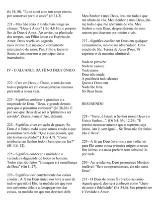 (Is 54,10). "Eu te amei com um amor eterno,
por conservei por ti o amor" (Jr 31,3).
221 - Mas São João ir ainda mais longe ao
afirmar: "Deus é Amor" (1Jo 4,8.16); o próprio
Ser de Deus é Amor. Ao enviar, na plenitude
dos tempos, seu Filho único e o Espírito de
Amor, Deus revela seu segredo
mais íntimo: Ele mesmo é eternamente
intercâmbio de amor: Pai, Filho e Espírito
Santo, e destinou-nos a participar deste
intercâmbio.
IV - O ALCANCE DA FÉ NO DEUS ÚNICO
222 - Crer em Deus, o Único, e amá-lo com
todo o próprio ser em conseqüências imensas
para toda a nossa vida.
223 - Significa conhecer a grandeza e a
majestade de Deus. "Deus, é grande demais
para que o possamos conhecer" (Jó 36,26). E
por isso que Deus deve ser o "primeiro a ser
servido". (Santa Joana d’Arc, dictum).
224 - Significa viver em ação de graças. Se
Deus é o Único, tudo o que somos e tudo o que
possuímos vem dele: "Que é que possuis, que
não tenhas recebido?" (1Cor 4,7). "Como
retribuirei ao Senhor todo o bem que me fez?"
(Sl 116, 12).
225 - Significa conhecer a unidade e a
verdadeira dignidade de todos os homens.
Todos eles são feitos "à imagem e à semelhança
de Deus" (Gn 1, 27).
226 - Significa usar corretamente das coisas
criadas . A fé no Deus único nos leva a usar de
tudo o que não é Ele, na medida em que isso
nos aproxima dele, e a desapegar-nos das
coisas, na medida em que nos desviam dele:
Meu Senhor e meu Deus, tirai-me tudo o que
me afasta de vós. Meu Senhor e meu Deus, dai-
me tudo o que me aproxima de vós. Meu
Senhor e meu Deus, desprendei-me de mim
mesmo pai doar-me por inteiro a vós.
227 - Significa confiar em Deus em qualquer
circunstancia, mesmo na adversidade. Uma
oração de Sta. Teresa de Jesus (Poes. 9)
exprime-o de maneira admirável:
Nada te perturbe
Nada te assuste
Tudo passa
Deus não muda
A paciência tudo alcança
Quem a Deus tem
Nada lhe falta.
Só Deus basta.
RESUMINDO
228 - "Ouve, ó Israel, o Senhor nosso Deus é o
Único Senhor...". (Dt 6,4; Mc 12,29). "É
preciso necessariamente que o supremo seja
único, isto é, sem igual... Se Deus não for único
não é Deus".
229 - A fé em Deus leva-nos a nos voltar só
para Ele como nossa primeira origem e nosso
fim último, e a nada preferir nem substitui-lo
por nada.
230 - Ao revelar-se, Deus permanece Mistério
inefável: "Se o compreendesses, ele não seria
Deus".
231 - O Deus de nossa fé revelou-se como
Aquele que é; deu-se a conhecer como "cheio
de amor e fidelidade" (Ex 34,6). Seu próprio ser
é Verdade e Amor.
 