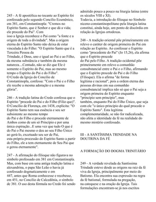 245 - A fé apostólica no tocante ao Espírito foi
confessada pelo segundo Concílio Ecumênico,
em 381, em Constantinopla: "Cremos no
Espírito Santo, que é Senhor e que dá a vida;
ele procede do Pai". Com
isso a Igreja reconhece o Pai como "a fonte e a
origem de toda a divindade". Mas a origem
eterna do Espírito Santo não deixa de estar
vinculada à do Filho: "O Espírito Santo que é a
Terceira Pessoa da
Trindade, é Deus, uno e igual ao Pai e ao Filho,
da mesma substância e também da mesma
natureza....Contudo, não se diz que Ele é
somente o Espírito do Pai, mas ao mesmo
tempo o Espírito do Pai e do Filho".
O Credo da Igreja do Concilio de
Constantinopla, confessa: "Com o Pai e o Filho
ele recebe a mesma adoração e a mesma
glória".
246 - A tradição latina do Credo confessa que o
Espírito "procede do Pai e do Filho (Filio que)".
O Concílio de Florença, em 1438, explicita: "O
Espírito Santo tem sua essência e seu ser
subsistente ao mesmo tempo
do Pai e do Filho e procede eternamente de
Ambos como de um só Princípio e por uma
única expiração...E uma vez que tudo O que é
do Pai o Pai mesmo o deu ao seu Filho Único
ao gerá-lo, excetuado seu ser de Pai,
esta própria processão do Espírito Santo a partir
do Filho, ele a tem eternamente de Seu Pai que
o gerou eternamente".
247 - A afirmação do filioque não figurava no
símbolo professado em 381 em Constantinopla.
Mas, com base em uma antiga tradição latina e
alexandrina, o papa São Leão o havia já
confessado dogmaticamente e em
447, antes que Roma conhecesse e recebesse,
em 451, no Concílio de Calcedônia, o símbolo
de 381. O uso desta fórmula no Credo foi sendo
admitido pouco a pouco na liturgia latina (entre
os séculos VIII e XI).
Todavia, a introdução do filioque no Símbolo
niceno-constantinopolitano pela liturgia latina
constitui, ainda hoje, um ponto de discórdia em
relação ás Igrejas ortodoxas.
248 - A tradição oriental põe primeiramente em
relevo o caráter de origem primeira do Pai em
relação ao Espírito. Ao confessar o Espírito
como "procedente do Pai" (Jo 15,26), ela afirma
que o Espírito procede
do Pai pelo Filho. A tradição ocidental põe
primeiramente em relevo a comunhão
consubstancial entre o Pai e o Filho, afirmando
que o Espírito procede do Pai e do Filho
(Filioque). Ela o afirma "de forma
legítima e racional", pois a ordem eterna das
pessoas divinas em sua comunhão
consubstancial implica não só que o Pai seja a
origem primeira do Espírito enquanto
"princípio sem princípio", mas
também, enquanto Pai do Filho Único, que seja
com ele "o único princípio do qual procede o
Espírito Santo". Esta legítima
complementaridade, se não for radicalizada,
não afeta a identidade da fé na realidade do
mesmo mistério confessado.
III - A SANTÍSSIMA TRINDADE NA
DOUTRINA DA FÉ
A FORMAÇÃO DO DOGMA TRINITÁRIO
249 - A verdade revelada da Santíssima
Trindade esteve desde as origens na raiz da fé
viva da Igreja, principalmente por meio do
Batismo. Ela encontra sua expressão na regra
da fé batismal, formulada na pregação,
na catequese e na oração da Igreja. Tais
formulações encontram-se já nos escritos
 