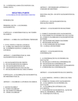 VI - A ESPERANÇA DOS CÉUS NOVOS E DA
TERRA NOVA
SEGUNDA PARTE
A CELEBRAÇÃO DO MISTÉRIO CRISTÃO
INTRODUÇÃO
PRIMEIRA SEÇÃO - A ECONOMIA
SACRAMENTAL
CAPÍTULO I - O MISTÉRIO PASCAL NO TEMPO
DA IGREJA
ARTIGO 1 - A OBRA DA SANTÍSSIMA TRINDADE
I - O PAI, FONTE E FIM DA LITURGIA
II - A OBRA DE CRISTO NA LITURGIA
III - O ESPÍRITO SANTO E A IGREJA NA
LITURGIA
ARTIGO 2 - O MISTÉRIO PASCAL NOS
SACRAMENTOS DA IGREJA
I - OS SACRAMENTOS DE CRISTO
II - OS SACRAMENTOS DA IGREJA
III - OS SACRAMENTOS DA FÉ
IV - SACRAMENTOS DA SALVAÇÃO
V - OS SACRAMENTOS DA VIDA ETERNA
CAPITULO II - A CELEBRAÇÃO SACRAMENTAL
DO MISTÉRIO PASCAL
ARTIGO 1 - CELEBRAR A LITURGIA DA IGREJA
I - QUEM CELEBRA?
II - COMO CELEBRAR?
III - QUANDO CELEBRAR?
IV - ONDE CELEBRAR?
ARTIGO 2 - DIVERSIDADE LITÚRGICA E
UNIDADE DO MISTÉRIO
SEGUNDA SEÇÃO - OS SETE SACRAMENTOS DA
IGREJA
CAPÍTULO I - OS SACRAMENTOS DA
INICIAÇÃO CRISTÃ
ARTIGO 1 - O SACRAMENTO DO BATISMO
I - COMO É CHAMADO ESTE SACRAMENTO
II - O BATISMO NA ECONOMIA DA SALVAÇÃO
III - COMO É CELEBRADO O SACRAMENTO DO
BATISMO
IV - QUEM PODE RECEBER O BATISMO
V - QUEM PODE BATIZAR
VI - A NECESSIDADE DO BATISMO
VII - A GRAÇA DO BATISMO
ARTIGO 2 - O SACRAMENTO DA
CONFIRMAÇÃO
I - A CONFIRMAÇÃO NA ECONOMIA DA
SALVAÇÃO
II - OS SINAIS E O RITO DA CONFIRMAÇÃO
III - OS EFEITOS DA CONFIRMAÇÃO
IV - QUEM PODE RECEBER ESTE SACRAMENTO
V - O MINISTRO DA CONFIRMAÇÃO
ARTIGO 3 - O SACRAMENTO DA EUCARISTIA
I - A EUCARISTIA - FONTE E ÁPICE DA VIDA
ECLESIAL
II - COMO SE CHAMA ESTE SACRAMENTO
III - A EUCARISTIA NA ECONOMIA DA
SALVAÇÃO
IV - A CELEBRAÇÃO LITÚRGICA DA
EUCARISTIA
V - O SACRIFÍCIO SACRAMENTAL: AÇÃO DE
GRAÇAS, MEMORIAL, PRESENÇA
VI - O BANQUETE PASCAL
 