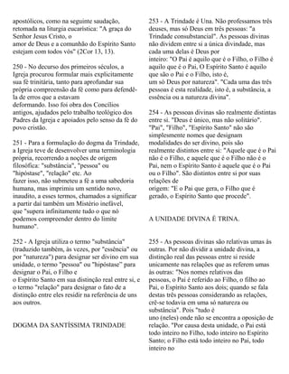 apostólicos, como na seguinte saudação,
retomada na liturgia eucarística: "A graça do
Senhor Jesus Cristo, o
amor de Deus e a comunhão do Espírito Santo
estejam com todos vós" (2Cor 13, 13).
250 - No decurso dos primeiros séculos, a
Igreja procurou formular mais explicitamente
sua fé trinitária, tanto para aprofundar sua
própria compreensão da fé como para defendê-
la de erros que a estavam
deformando. Isso foi obra dos Concílios
antigos, ajudados pelo trabalho teológico dos
Padres da Igreja e apoiados pelo senso da fé do
povo cristão.
251 - Para a formulação do dogma da Trindade,
a Igreja teve de desenvolver uma terminologia
própria, recorrendo a noções de origem
filosófica: "substância", "pessoa" ou
"hipóstase", "relação" etc. Ao
fazer isso, não submeteu a fé a uma sabedoria
humana, mas imprimiu um sentido novo,
inaudito, a esses termos, chamados a significar
a partir daí também um Mistério inefável,
que "supera infinitamente tudo o que nó
podemos compreender dentro do limite
humano".
252 - A Igreja utiliza o termo "substância"
(traduzido também, às vezes, por "essência" ou
por "natureza") para designar ser divino em sua
unidade, o termo "pessoa" ou "hipóstase” para
designar o Pai, o Filho e
o Espírito Santo em sua distinção real entre si, e
o termo "relação" para designar o fato de a
distinção entre eles residir na referência de uns
aos outros.
DOGMA DA SANTÍSSIMA TRINDADE
253 - A Trindade é Una. Não professamos três
deuses, mas só Deus em três pessoas: "a
Trindade consubstancial". As pessoas divinas
não dividem entre si a única divindade, mas
cada uma delas é Deus por
inteiro: "O Pai é aquilo que é o Filho, o Filho é
aquilo que é o Pai, O Espírito Santo é aquilo
que são o Pai e o Filho, isto é,
um só Deus por natureza". "Cada uma das três
pessoas é esta realidade, isto é, a substância, a
essência ou a natureza divina".
254 - As pessoas divinas são realmente distintas
entre si. "Deus é único, mas não solitário".
"Pai", "Filho", "Espírito Santo" não são
simplesmente nomes que designam
modalidades do ser divino, pois são
realmente distintos entre si: "Aquele que é o Pai
não é o Filho, e aquele que é o Filho não é o
Pai, nem o Espírito Santo é aquele que é o Pai
ou o Filho". São distintos entre si por suas
relações de
origem: "E o Pai que gera, o Filho que é
gerado, o Espírito Santo que procede".
A UNIDADE DIVINA É TRINA.
255 - As pessoas divinas são relativas umas às
outras. Por não dividir a unidade divina, a
distinção real das pessoas entre si reside
unicamente nas relações que as referem umas
às outras: "Nos nomes relativos das
pessoas, o Pai é referido ao Filho, o filho ao
Pai, o Espírito Santo aos dois; quando se fala
destas três pessoas considerando as relações,
crê-se todavia em uma só natureza ou
substância". Pois "tudo é
uno (neles) onde não se encontra a oposição de
relação. "Por causa desta unidade, o Pai está
todo inteiro no Filho, todo inteiro no Espírito
Santo; o Filho está todo inteiro no Pai, todo
inteiro no
 