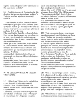 Espírito Santo; o Espírito Santo, todo inteiro no
Pai, todo inteiro no Filho".
256 - Aos Catecúmenos de Constantinopla, São
Gregório Nazianzeno, denominado também "o
Teólogo", confia o seguinte resumo da fé
trinitária:
Antes de todas as coisas, conservai-me este
bom depósito, pelo qual vivo e combato, com o
qual quero morrer, que me faz suportar todos os
males e desprezar todos os prazeres: refiro-me à
profissão de fé no Pai e no
Filho e no Espírito Santo Eu vo-la confio hoje.
É por ela que daqui a pouco vou mergulhar-vos
na água e vos tirar dela. Eu vo-la dou como
companheira e dona de toda a vossa vida. Dou-
vos uma só Divindade e
Poder, que existe Una nos Três, e que contém
os Três de maneira distinta. Divindade sem
diferença de substância ou de natureza, sem
grau superior que eleve ou grau inferior que
rebaixe... A infinita
conaturalidade é de três infinitos. Cada um
considerado em si mesmo é Deus todo inteiro...
Deus os Três
considerados juntos. Nem comecei a pensar na
Unidade, e a Trindade me banha em seu
esplendor. Nem comecei a pensar na Trindade,
e a unidade toma conta de mim.
IV - AS OBRAS DIVINAS E AS MISSÕES
TRINITÁRIAS
257 - "O lux beata Trinitas etprincipalis Unitas
- à luz, Trindade bendita. O primordial
Unidade"! Deus é beatitude eterna, vida
imortal, luz sem ocaso. Deus é amor: Pai, Filho
e Espírito Santo
Livremente, Deus quer comunicar a glória de
sua vida bem-aventurada. Este é o "desígnio"
de benevolência (Ef 1,9) que ele concebeu
desde antes da criação do mundo no seu Filho
bem-amado predestinando-nos à
adoção filial neste" Ef 1,5), isto é, "a reproduzir
a imagem do seu Filho" (Rm 8,29) graças ao
"Espírito de adoção filial" (Rm 8,5). Esta
decisão prévia é uma "graça concedida antes de
todos os séculos" (2Tm
1,9), proveniente diretamente do amor
trinitário. Ele se desdobra na obra da criação,
em toda história da salvação após a queda, nas
missões do Filho e do Espírito, prolongadas
pela missão da Igreja.
258 - Toda a economia divina é obra comum
das três pessoas divinas. Pois da mesma forma
que a Trindade não tem senão uma única e
mesma natureza, assim também não tem senão
uma única e mesma operação. "O Pai,
o Filho e o Espírito Santo não são três
princípios das criaturas, mas um só princípio".
Contudo cada pessoa divina cumpre a obra
comum segundo sua propriedade pessoal.
Assim a Igreja confessa, na linha do
Novo Testamento: "Um Deus e Pai do qual são
todas as coisas, um Senhor Jesus Cristo
mediante o qual são todas as coisas, um
Espírito Santo em quem são todas as coisas".
São sobretudo as missões
divinas da Encarnação do Filho e do dom do
Espírito Santo que manifestam as propriedades
das pessoas divinas.
259 - Obra ao mesmo tempo comum e pessoal,
toda a Economia divina dá a conhecer tanto a
propriedade das pessoas divinas como sua única
natureza. Outrossim, toda a vida cristã é
comunhão com cada uma das
pessoas divinas, sem de modo algum separá-las.
Quem rende glória ao Pai o faz pelo Filho no
Espírito Santo; quem segue a Cristo, o faz
porque o Pai atrai e o Espírito o impulsiona.
260 - O fim último de toda a Economia divina é
a entrada das criaturas na unidade perfeita da
 