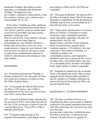 Santíssima Trindade. Mas desde já somos
chamados a ser habitados pela Santíssima
Trindade: "Se alguém me ama -
diz o Senhor -, guardará a minha palavra, e meu
Pai o amará e viremos a ele, e faremos nele a
nossa morada" (Jo 14, 23).
Ó meu Deus, Trindade que adoro, ajudai-me
a esquecer-me inteiramente para firmar-me em
Vós, imóvel e pacifica, como se a minha alma
já estivesse na eternidade: que nada consiga
perturbar a minha paz nem
fazer-me sair de Vós, ó meu Imutável, mas que
cada minuto me leve mais longe na
profundidade do vosso Mistério! Pacificai a
minha alma! Fazei dela o vosso céu, vossa
amada morada e o lugar do vosso repouso. Que
nela eu nunca vos deixe só, mas que eu esteja
aí, toda inteira, completamente vigilante na
minha fé, toda adorante, toda entregue à vossa
ação criadora.
RESUMINDO
261 - O mistério da Santíssima Trindade é o
mistério central da fé e da vida cristã. Só Deus
no-lo pode dar a conhecer, revelado-se como
Pai, Filho e Espírito Santo.
262 - A Encarnação do Filho de Deus revela
que Deus é o Pai eterno, e que o Filho é
consubstancial ao Pai, isto é, que ele é no Pai e
com o Pai o mesmo Deus único.
263 - A missão do Espírito Santo, enviado pelo
Pai em nome do Filho e pelo Filho "de junto do
Pai" (Jo 15,26), revela que o Espírito é com eles
o mesmo Deus único. "Com o Pai e o Filho é
adorado e glorificado".
264 - "O Espírito Santo procede do Pai
enquanto fonte primeira e, pela doação eterna
deste último ao Filho, do Pai e do Filho em
comunhão".
265 - Pela graça do Batismo "em nome do Pai e
do Filho e do Espírito Santo" (Mt 28,19) somos
chamados a compartilhar da vida da Santíssima
Trindade, aqui na terra, na obscuridade da fé, e
para além da morte, na luz eterna.
266 - "Fides autem catholica haec est, ut unum
Deum in Trinitate, et Trinitatem in unitate
veneremur, neque confundentes personas,
neque substantiam separantes: alia enim est
persona Patris, alia Filii, alia
Spiritus Sancti; sed Patris et Fuji et Spiritus
Sancti est una divinitas, aequalis gloria,
coaeterna majestas – A fé católica é esta: que
veneremos o único Deus na Trindade, e a
Trindade na unidade, não
confundindo as pessoas, nem separando a
substância: pois uma é a pessoa do Pai, outra, a
do Filho, outra, a do Espírito Santo; mas uma
só é a divindade do Pai, do Filho e do Espírito
Santo, igual a glória, co-eterna a majestade”
267 - Inseparáveis naquilo que são, da mesma
forma o são naquilo que fazem. Mas na única
operação divina cada uma delas manifesta o
que lhe é próprio na Trindade, sobretudo nas
missões divinas da Encarnação do Filho e do
dom do Espírito Santo.
PARÁGRAFO 3 - O TODO-PODEROSO
268 - De todos os atributos divinos, só a
onipotência de Deus é mencionada no Símbolo:
confessá-la é de grande importância para nossa
vida. Nós cremos que ela é universal, pois Deus
que criou tudo,
governa tudo e pode tudo, é também de amor,
pois Deus é nosso Pai; e é misteriosa, pois
somente a fé pode discerni-la, quando (a
 