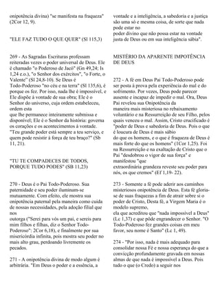 onipotência divina) "se manifesta na fraqueza"
(2Cor 12, 9).
"ELE FAZ TUDO O QUE QUER" (Sl 115,3)
269 - As Sagradas Escrituras professam
reiteradas vezes o poder universal de Deus. Ele
é chamado "o Poderoso de Jacó" (Gn 49,24; Is
1,24 e.o.), "o Senhor dos exércitos", "o Forte, o
Valente” (Sl 24,8-10). Se Deus é
Todo-Poderoso "no céu e na terra" (Sl 135,6), é
porque os fez. Por isso, nada lhe é impossível, e
Ele dispõe à vontade de sua obra; Ele é o
Senhor do universo, cuja ordem estabeleceu,
ordem esta
que lhe permanece inteiramente submissa e
disponível; Ele é o Senhor da história: governa
os corações e os acontecimentos à vontade.
"Teu grande poder está sempre a teu serviço, e
quem pode resistir à força de teu braço?" (Sb
11, 21).
"TU TE COMPADECES DE TODOS,
PORQUE TUDO PODES" (SB 11,23)
270 - Deus é o Pai Todo-Poderoso. Sua
paternidade e seu poder iluminam-se
mutuamente. Com efeito, ele mostra sua
onipotência paternal pela maneira como cuida
de nossas necessidades, pela adoção filial que
nos
outorga ("Serei para vós um pai, e sereis para
mim filhos e filhas, diz o Senhor Todo-
Poderoso": 2Cor 6,18), e finalmente por sua
misericórdia infinita, pois mostra seu poder no
mais alto grau, perdoando livremente os
pecados.
271 - A onipotência divina de modo algum é
arbitrária. "Em Deus o poder e a essência, a
vontade e a inteligência, a sabedoria e a justiça
são uma só e mesma coisa, de sorte que nada
pode estar no
poder divino que não possa estar na vontade
justa de Deus ou em sua inteligência sábia".
MISTÉRIO DA APARENTE IMPOTÊNCIA
DE DEUS
272 - A fé em Deus Pai Todo-Poderoso pode
ser posta à prova pela experiência do mal e do
sofrimento. Por vezes, Deus pode parecer
ausente e incapaz de impedir o mal. Ora, Deus
Pai revelou sua Onipotência da
maneira mais misteriosa no rebaixamento
voluntário e na Ressurreição de seu Filho, pelos
quais venceu o mal. Assim, Cristo crucificado é
"poder de Deus e sabedoria de Deus. Pois o que
é loucura de Deus é mais sábio
do que os homens, e o que é fraqueza de Deus é
mais forte do que os homens" (1Cor 1,25). Foi
na Ressurreição e na exaltação de Cristo que o
Pai "desdobrou o vigor de sua força" e
manifestou "que
extraordinária grandeza reveste seu poder para
nós, os que cremos" (Ef 1,19- 22).
273 - Somente a fé pode aderir aos caminhos
misteriosos onipotência de Deus. Esta fé gloria-
se de suas fraquezas a fim de atrair sobre si o
poder de Cristo, Desta fé, a Virgem Maria é o
modelo supremo,
ela que acreditou que "nada impossível a Deus"
(Lc 1,37) e que pôde engrandecer o Senhor. "O
Todo-Poderoso fez grandes coisas em meu
favor, seu nome é Santo" (Lc 1, 49).
274 - "Por isso, nada é mais adequado para
consolidar nossa Fé e nossa esperança do que a
convicção profundamente gravada em nossas
almas de que nada é impossível a Deus. Pois
tudo o que (o Credo) a seguir nos
 