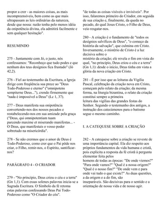propor a crer - as maiores coisas, as mais
incompreensíveis, bem como as que mais
ultrapassam as leis ordinárias da natureza,
desde que nossa: razão tenha pelo menos idéia
da onipotência divina, ela admitirá facilmente e
sem qualquer hesitação".
RESUMINDO
275 - Juntamente com Jó, o justo, nós
confessamos: "Reconheço que tudo podes e que
nenhum dos teus desígnios fica frustado" (Jó
42,2).
276 - Fiel ao testemunho da Escritura, a Igreja
dirige com freqüência sua prece ao "Deus
Todo-Poderoso e eterno" ("omnipotens
sempiterne Deus..."), crendo firmemente que
"nada é impossível a Deus" (Lc 1, 37).
277 - Deus manifesta sua onipotência
convertendo-nos dos nossos pecados e
restabelecendo-nos em sua amizade pela graça
("Deus, qui omnipotentiam tuam
parcendo maxime et miserando manifestas... -
O Deus, que manifestais o vosso poder
sobretudo na misericórdia".
278 - Se não crermos que o amor de Deus é
Todo-Poderoso, como crer que o Pai pôde nos
criar, o Filho, remir-nos, o Espírito, santificar-
nos?
PARÁGRAFO 4 - O CRIADOR
279 - "No princípio, Deus criou o céu e a terra"
(Gn 1,1). Com essas solenes palavras inicia-se a
Sagrada Escritura. O Símbolo da fé retoma
estas palavras confessando Deus Pai Todo-
Poderoso como "O Criador do céu".
"de todas as coisas visíveis e invisíveis". Por
isso, falaremos primeiro do Criador, em seguida
de sua criação e, finalmente, da queda no
pecado, do qual Jesus Cristo, o Filho de Deus,
veio resgatar-nos.
280 - A criação é o fundamento de "todos os
desígnios salvíficos de Deus", "o começo da
história da salvação", que culmina em Cristo.
Inversamente, o mistério de Cristo é a luz
decisiva sobre o
mistério da criação; ele revela o fim em vista do
qual, "no princípio, Deus criou o céu e a terra"
(Gn 1,1): desde o início, Deus tinha em vista a
glória da nova criação em Cristo.
281 - É por isso que as leituras da Vigília
Pascal, celebração da criação nova em Cristo,
começam pelo relato da criação; da mesma
forma, na liturgia bizantina, o relato da criação
constitui sempre a primeira
leitura das vigílias das grandes festas do
Senhor. Segundo o testemunho dos antigos, a
instrução dos catecúmenos para o batismo
segue o mesmo caminho.
I. A CATEQUESE SOBRE A CRIAÇÃO
282 - A catequese sobre a criação se reveste de
uma importância capital. Ela diz respeito aos
próprios fundamentos da vida humana e cristã,
pois explicita a resposta da fé cristã à pergunta
elementar feita pelos
homens de todas as épocas: "De onde viemos?"
"Para onde vamos?" "Qual é a nossa origem?"
"Qual é o nosso fim?" "De onde vem e para
onde vai tudo o que existe?" As duas questões,
a da origem e a do fim, são
inseparáveis. São decisivas para o sentido e a
orientação de nossa vida e de nosso agir.
 