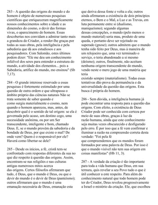 283 - A questão das origens do mundo e do
homem é objeto de numerosas pesquisas
científicas que enriqueceram magnificamente
nossos conhecimentos sobre a idade e as
dimensões do cosmo, o devir das formas
vivas, o aparecimento do homem. Essas
descobertas nos convidam a admirar tanto mais
a grandeza do Criador, a render-lhe graças por
todas as suas obras, pela inteligência e pela
sabedoria que dá aos estudiosos e aos
pesquisadores. Com Salomão, estes últimos
podem dizer: "Ele me deu um conhecimento
infalível dos seres para entender a estrutura do
mundo, a atividade dos elementos... pois a
Sabedoria, artífice do mundo, mo ensinou" (Sb
7,17).
284 - O grande interesse reservado a essas
pesquisas é fortemente estimulado por uma
questão de outra ordem e que ultrapassa o
âmbito próprio das ciências naturais Não se
trata somente de saber quando e
como surgiu materialmente o cosmo, nem
quando o homem apareceu, mas, antes, de
descobrir qual é o sentido de tal origem: se ela é
governada pelo acaso, um destino cego, uma
necessidade anônima, ou por um Ser
transcendente, inteligente e bom, chamado
Deus. E, se o mundo provém da sabedoria e da
bondade de Deus, por que existe o mal? De
onde vem? Quem é o responsável por ele?
Haverá como libertar-se dele?
285 - Desde os inícios, a fé‚ cristã tem-se
confrontado com respostas diferentes da sua no
que diz respeito à questão das origens. Assim,
encontram-se nas religiões e nas culturas
antigas numerosos mitos acerca
das origens. Certos filósofos afirmaram que
tudo‚ é Deus, que o mundo é Deus, ou que o
devir do mundo é o devir de Deus (panteísmo);
outros afirmaram que o mundo é uma
emanação necessária de Deus, emanação esta
que deriva dessa fonte e volta a ela; outros
ainda afirmaram a existência de dois princípios
eternos, o Bem e o Mal, a Luz e as Trevas, em
luta permanente entre si (dualismo,
maniqueísmo); segundo algumas
dessas concepções, o mundo (pelo menos o
mundo material) seria mau, produto de uma
queda, e portanto deve ser rejeitado ou
superado (gnose); outros admitem que o mundo
tenha sido feito por Deus, mas à maneira de
um relojoeiro que, uma vez terminado o
serviço, o teria abandonado a si mesmo
(deísmo); outros, finalmente, não aceitam
nenhuma origem transcendente do mundo,
vendo neste o mero jogo de uma matéria que
teria
existido sempre (materialismo). Todas essas
tentativas dão prova da permanência e da
universalidade da questão das origens. Esta
busca é própria do homem.
286 - Sem dúvida, a inteligência humana já
pode encontrar uma resposta para a questão das
origens. Com efeito, a existência de Deus
Criador pode ser conhecida com certeza por
meio de suas obras, graças à luz da
razão humana, ainda que este conhecimento
seja muitas vezes obscurecido e desfigurado
pelo erro. É por isso que a fé vem confirmar e
iluminar a razão na compreensão correta desta
verdade: "Foi pela fé
que compreendemos que os mundos foram
formados por uma palavra de Deus. Por isso é
que o mundo visível não tem sua origem em
coisas manifestas" (Hb 11, 3).
287 - A verdade da criação é tão importante
para toda a vida humana que Deus, em sua
ternura, quis revelar a seu Povo tudo o que é
útil conhecer a este respeito. Para além do
conhecimento natural que todo homem pode
ter do Criador, Deus revelou progressivamente
a Israel o mistério da criação. Ele, que escolheu
 