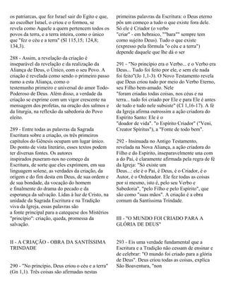 os patriarcas, que fez Israel sair do Egito e que,
ao escolher Israel, o criou e o formou, se
revela como Aquele a quem pertencem todos os
povos da terra, e a terra inteira, como o único
que "fez o céu e a terra" (Sl 115,15; 124,8;
134,3).
288 - Assim, a revelação da criação é
inseparável da revelação e da realização da
Aliança de Deus, o Único, com o seu Povo. A
criação é revelada como sendo o primeiro passo
rumo a esta Aliança, como o
testemunho primeiro e universal do amor Todo-
Poderoso de Deus. Além disso, a verdade da
criação se exprime com um vigor crescente na
mensagem dos profetas, na oração dos salmos e
da liturgia, na reflexão da sabedoria do Povo
eleito.
289 - Entre todas as palavras da Sagrada
Escritura sobre a criação, os três primeiros
capítulos do Gênesis ocupam um lugar único.
Do ponto de vista literário, esses textos podem
ter diversas fontes. Os autores
inspirados puseram-nos no começo da
Escritura, de sorte que eles exprimem, em sua
linguagem solene, as verdades da criação, da
origem e do fim desta em Deus, de sua ordem e
de sua bondade, da vocação do homem
e finalmente do drama do pecado e da
esperança da salvação. Lidas à luz de Cristo, na
unidade da Sagrada Escritura e na Tradição
viva da Igreja, essas palavras são
a fonte principal para a catequese dos Mistérios
"princípio": criação, queda, promessa da
salvação.
II - A CRIAÇÃO - OBRA DA SANTÍSSIMA
TRINDADE
290 - "No princípio, Deus criou o céu e a terra"
(Gn 1,1). Três coisas são afirmadas nestas
primeiras palavras da Escritura: o Deus eterno
pôs um começo a tudo o que existe fora dele.
Só ele é Criador (o verbo
"criar" - em hebraico, ""bara"" sempre tem
como sujeito Deus). Tudo o que existe
(expresso pela fórmula "o céu e a terra")
depende daquele que lhe dá o ser
291 - "No princípio era o Verbo... e o Verbo era
Deus... Tudo foi feito por ele, e sem ele nada
foi feito"(Jo 1,1-3). O Novo Testamento revela
que Deus criou tudo por meio do Verbo Eterno,
seu Filho bem-amado. Nele
"foram criadas todas coisas, nos céus e na
terra... tudo foi criado por Ele e para Ele é antes
de tudo e tudo nele subsiste" (Cl 1,16-17). A fé
da Igreja afirma outrossim a ação criadora do
Espírito Santo: Ele é o
"doador de vida". "o Espírito Criador" ("Veni,
Creator Spiritus"), a "Fonte de todo bem".
292 - Insinuada no Antigo Testamento,
revelada na Nova Aliança, a ação criadora do
Filho e do Espírito, inseparavelmente una com
a do Pai, é claramente afirmada pela regra de fé
da Igreja: "Só existe um
Deus...: ele é o Pai, é Deus, é o Criador, é o
Autor, é o Ordenador. Ele fez todas as coisas
por si mesmo, isto é, pelo seu Verbo e
Sabedoria", "pelo Filho e pelo Espírito", que
são como "suas mãos". A criação é a obra
comum da Santíssima Trindade.
III - "O MUNDO FOI CRIADO PARA A
GLÓRIA DE DEUS"
293 - Eis uma verdade fundamental que a
Escritura e a Tradição não cessam de ensinar e
de celebrar: "O mundo foi criado para a glória
de Deus". Deus criou todas as coisas, explica
São Boaventura, "non
 