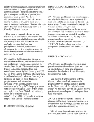 propter gloriam augendam, sed propter gloriam
manifestandam et propter gloriam suam
communicandam - não para aumentar a (sua)
glória, mas para manifestar a glória e para
comunicar a sua glória". Pois Deus
não tem outra razão para criar a não ser seu
amor e sua bondade: "Aperta manu clave
amoris creaturae prodierunt - Aberta a mão pela
chave do amor, as criaturas surgiram". E o
Concílio Vaticano I explica:
Este único e verdadeiro Deus, por sua
bondade e por sua "virtude onipotente", não
para aumentar sua felicidade nem para adquirir
sua perfeição, mas para manifestar essa
perfeição por meio dos bens que
prodigaliza às criaturas, com vontade
plenamente livre, criou simultaneamente no
início do tempo ambas as criaturas do nada: a
espiritual e a corporal.
294 - A glória de Deus consiste em que se
realize esta manifesta o e esta comunicação de
sua bondade em vista das quais o mundo foi
criado. Fazer de nós "filhos adotivos por Jesus
Cristo: conforme o beneplácito de sua
vontade para louvor à glória da sua graça" (Ef
1,5-6): "Pois a glória de Deus é o homem vivo,
e a vida do homem é a visão de Deus: se já a
revelação de Deus por meio da criação
proporcionou a vida a todos os
seres que vivem na terra, quanto mais a
manifestação do Pai pelo Verbo proporciona a
vida àqueles que vêem a Deus". O fim último
da criação é que Deus, "Criador do universo,
tornar-se-á “tudo em todas as
coisas" (1Cor 15,28), procurando, ao mesmo
tempo, a sua glória e a nossa felicidade".
IV - O MISTÉRIO DA CRIAÇÃO
DEUS CRIA POR SABEDORIA E POR
AMOR
295 - Cremos que Deus criou o mundo segundo
sua sabedoria. O mundo não é o produto de
uma necessidade qualquer, de um destino cego
ou do acaso. Cremos que o mundo procede da
vontade livre de Deus, que quis
fazer as criaturas participarem de seu ser, de
sua sabedoria e de sua bondade: "Pois tu criaste
todas as coisas; por tua vontade é que elas
existiam e foram criadas”. (Ap 4,11). "Quão
numerosas são as tuas obras,
Senhor, e todas fizeste com sabedoria!" (Sl
104,24). "O Senhor é bom para todos,
compassivo com todas as suas obras". (Sl 145,
9).
DEUS CRIA "DO NADA"
296 - Cremos que Deus não precisa de nada
preexistente nem de nenhuma ajuda para criar.
A criação também não é uma emanação
necessária da substância divina. Deus cria
livremente "do nada:
Que haveria de extraordinário se Deus
tivesse tirado o mundo de uma matéria
preexistente? Um artífice humano, quando
se lhe dá um material, faz dele tudo o que
quiser. Ao passo que o poder de Deus se mostra
precisamente quando parte do nada para fazer
tudo o que quer.
297 - A fé na criação a partir "do nada" é
atestada na Escritura como uma verdade cheia
de promessa e de esperança. Assim a mãe dos
sete filhos os encoraja ao martírio:
Não sei como é que viestes a aparecer no
meu seio, nem fui eu que vos dei o espírito e a
 