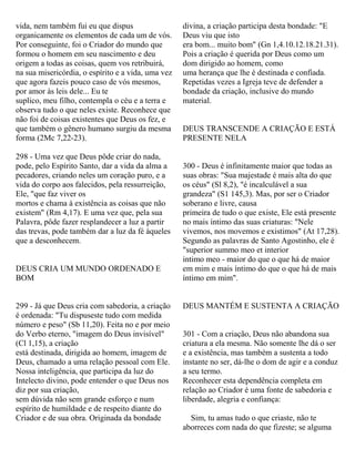 vida, nem também fui eu que dispus
organicamente os elementos de cada um de vós.
Por conseguinte, foi o Criador do mundo que
formou o homem em seu nascimento e deu
origem a todas as coisas, quem vos retribuirá,
na sua misericórdia, o espírito e a vida, uma vez
que agora fazeis pouco caso de vós mesmos,
por amor às leis dele... Eu te
suplico, meu filho, contempla o céu e a terra e
observa tudo o que neles existe. Reconhece que
não foi de coisas existentes que Deus os fez, e
que também o gênero humano surgiu da mesma
forma (2Mc 7,22-23).
298 - Uma vez que Deus pôde criar do nada,
pode, pelo Espírito Santo, dar a vida da alma a
pecadores, criando neles um coração puro, e a
vida do corpo aos falecidos, pela ressurreição,
Ele, "que faz viver os
mortos e chama à existência as coisas que não
existem" (Rm 4,17). E uma vez que, pela sua
Palavra, pôde fazer resplandecer a luz a partir
das trevas, pode também dar a luz da fé àqueles
que a desconhecem.
DEUS CRIA UM MUNDO ORDENADO E
BOM
299 - Já que Deus cria com sabedoria, a criação
é ordenada: "Tu dispuseste tudo com medida
número e peso" (Sb 11,20). Feita no e por meio
do Verbo eterno, "imagem do Deus invisível"
(Cl 1,15), a criação
está destinada, dirigida ao homem, imagem de
Deus, chamado a uma relação pessoal com Ele.
Nossa inteligência, que participa da luz do
Intelecto divino, pode entender o que Deus nos
diz por sua criação,
sem dúvida não sem grande esforço e num
espírito de humildade e de respeito diante do
Criador e de sua obra. Originada da bondade
divina, a criação participa desta bondade: "E
Deus viu que isto
era bom... muito bom" (Gn 1,4.10.12.18.21.31).
Pois a criação é querida por Deus como um
dom dirigido ao homem, como
uma herança que lhe é destinada e confiada.
Repetidas vezes a Igreja teve de defender a
bondade da criação, inclusive do mundo
material.
DEUS TRANSCENDE A CRIAÇÃO E ESTÁ
PRESENTE NELA
300 - Deus é infinitamente maior que todas as
suas obras: "Sua majestade é mais alta do que
os céus" (Sl 8,2), "é incalculável a sua
grandeza" (S1 145,3). Mas, por ser o Criador
soberano e livre, causa
primeira de tudo o que existe, Ele está presente
no mais íntimo das suas criaturas: "Nele
vivemos, nos movemos e existimos" (At 17,28).
Segundo as palavras de Santo Agostinho, ele é
"superior summo meo et interior
intimo meo - maior do que o que há de maior
em mim e mais íntimo do que o que há de mais
íntimo em mim".
DEUS MANTÉM E SUSTENTA A CRIAÇÃO
301 - Com a criação, Deus não abandona sua
criatura a ela mesma. Não somente lhe dá o ser
e a existência, mas também a sustenta a todo
instante no ser, dá-lhe o dom de agir e a conduz
a seu termo.
Reconhecer esta dependência completa em
relação ao Criador é uma fonte de sabedoria e
liberdade, alegria e confiança:
Sim, tu amas tudo o que criaste, não te
aborreces com nada do que fizeste; se alguma
 
