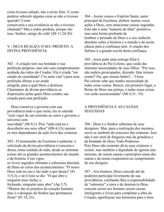 coisa tivesses odiado, não a terias feito. E como
poderia subsistir alguma coisa se não a tivesses
querido? Como
conservaria a sua existência se não a tivesses
chamado? Mas a todos perdoas, porque são
teus: Senhor, amigo da vida! (Sb 11,24-26)
V - DEUS REALIZA O SEU PROJETO: A
DIVINA PROVIDÊNCIA
302 - A criação tem sua bondade e sua
perfeição próprias, mas não saiu completamente
acabada das mãos do Criador. Ela é criada "em
estado de caminhada" ("in statu viae") para uma
perfeição última a ser ainda
atingida, para a qual Deus a destinou.
Chamamos de divina providência as
disposições pelas quais Deus conduz sua
criação para esta perfeição:
Deus conserva e governa com sua
providência tudo o que criou; ela se estende
"com vigor de um extremo ao outro e governa o
universo com
suavidade" (Sb 8,1). Pois "tudo está nu e
descoberto aos seus olhos" (Hb 4,13), mesmo
os atos dependentes da ação livre das criaturas.
303 - O testemunho da Escritura é unânime: a
solicitude da divina providência é concreta e
direta, toma cuidado de tudo, desde as mínimas
coisas até os grandes acontecimentos do mundo
e da história. Com vigor,
os livros sagrados afirmam a soberania absoluta
de Deus no curso dos acontecimentos: "O nosso
Deus está no céu e faz tudo o que deseja" (S1
115,3); e de Cristo se diz: "O que abre e
ninguém mais fecha, e,
fechando, ninguém mais abre" (Ap 3,7).
"Muitos são os projetos do coração humano,
mas é o desígnio do Senhor que permanece
firme" (Pr 19, 21).
304 - Assim vemos o Espírito Santo, autor
principal da Escritura, atribuir muitas vezes
ações a Deus, sem mencionar causas segundas.
Esta não é uma "maneira de falar" primitiva,
mas uma forma profunda de
lembrar o primado de Deus e o seu senhorio
absoluto sobre a história e o mundo e de assim
educar para a confiança nele. A oração dos
Salmos é a grande escola desta confiança.
305 - Jesus pede uma entrega filial à
providência do Pai Celeste, que cuida das
mínimas necessidades de seus filhos: "Por isso,
não andeis preocupados, dizendo: Que iremos
comer? Ou, que iremos beber?... Vosso
Pai celeste sabe que tendes necessidade de
todas essas coisas. Buscai, em primeiro lugar, o
Reino de Deus sua justiça, e todas essas coisas
vos serão acrescentadas" (Mt 6,31- 33).
A PROVIDÊNCIA E AS CAUSAS
SEGUNDAS
306 - Deus é o Senhor soberano de seus
desígnios. Mas, para a realização dos mesmos,
serve-se também do concurso das criaturas. Isso
não é um sinal de fraqueza mas da grandeza e
da bondade do Deus Todo-Poderoso.
Pois Deus não somente dá às suas criaturas o
existir, mas também a dignidade de agirem elas
mesmas, de serem causas e princípios umas das
outras e de assim cooperarem no cumprimento
de seu desígnio.
307 - Aos homens, Deus concede até de
poderem participar livremente de sua
providência, confiando-lhes a responsabilidade
de "submeter" a terra e de dominá-la Deus
concede assim aos homens serem causas
inteligentes e livres para completar a obra da
Criação, aperfeiçoar sua harmonia para o bem
 