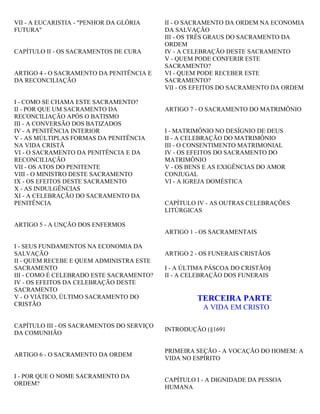 VII - A EUCARISTIA - "PENHOR DA GLÓRIA
FUTURA"
CAPÍTULO II - OS SACRAMENTOS DE CURA
ARTIGO 4 - O SACRAMENTO DA PENITÊNCIA E
DA RECONCILIAÇÃO
I - COMO SE CHAMA ESTE SACRAMENTO?
II - POR QUE UM SACRAMENTO DA
RECONCILIAÇÃO APÓS O BATISMO
III - A CONVERSÃO DOS BATIZADOS
IV - A PENITÊNCIA INTERIOR
V - AS MÚLTIPLAS FORMAS DA PENITÊNCIA
NA VIDA CRISTÃ
VI - O SACRAMENTO DA PENITÊNCIA E DA
RECONCILIAÇÃO
VII - OS ATOS DO PENITENTE
VIII - O MINISTRO DESTE SACRAMENTO
IX - OS EFEITOS DESTE SACRAMENTO
X - AS INDULGÊNCIAS
XI - A CELEBRAÇÃO DO SACRAMENTO DA
PENITÊNCIA
ARTIGO 5 - A UNÇÃO DOS ENFERMOS
I - SEUS FUNDAMENTOS NA ECONOMIA DA
SALVAÇÃO
II - QUEM RECEBE E QUEM ADMINISTRA ESTE
SACRAMENTO
III - COMO É CELEBRADO ESTE SACRAMENTO?
IV - OS EFEITOS DA CELEBRAÇÃO DESTE
SACRAMENTO
V - O VIÁTICO, ÚLTIMO SACRAMENTO DO
CRISTÃO
CAPÍTULO III - OS SACRAMENTOS DO SERVIÇO
DA COMUNHÃO
ARTIGO 6 - O SACRAMENTO DA ORDEM
I - POR QUE O NOME SACRAMENTO DA
ORDEM?
II - O SACRAMENTO DA ORDEM NA ECONOMIA
DA SALVAÇÃO
III - OS TRÊS GRAUS DO SACRAMENTO DA
ORDEM
IV - A CELEBRAÇÃO DESTE SACRAMENTO
V - QUEM PODE CONFERIR ESTE
SACRAMENTO?
VI - QUEM PODE RECEBER ESTE
SACRAMENTO?
VII - OS EFEITOS DO SACRAMENTO DA ORDEM
ARTIGO 7 - O SACRAMENTO DO MATRIMÔNIO
I - MATRIMÔNIO NO DESÍGNIO DE DEUS
II - A CELEBRAÇÃO DO MATRIMÔNIO
III - O CONSENTIMENTO MATRIMONIAL
IV - OS EFEITOS DO SACRAMENTO DO
MATRIMÔNIO
V - OS BENS E AS EXIGÊNCIAS DO AMOR
CONJUGAL
VI - A IGREJA DOMÉSTICA
CAPÍTULO IV - AS OUTRAS CELEBRAÇÕES
LITÚRGICAS
ARTIGO 1 - OS SACRAMENTAIS
ARTIGO 2 - OS FUNERAIS CRISTÃOS
I - A ÚLTIMA PÁSCOA DO CRISTÃO§
II - A CELEBRAÇÃO DOS FUNERAIS
TERCEIRA PARTE
A VIDA EM CRISTO
INTRODUÇÃO (§1691
PRIMEIRA SEÇÃO - A VOCAÇÃO DO HOMEM: A
VIDA NO ESPÍRITO
CAPÍTULO I - A DIGNIDADE DA PESSOA
HUMANA
 