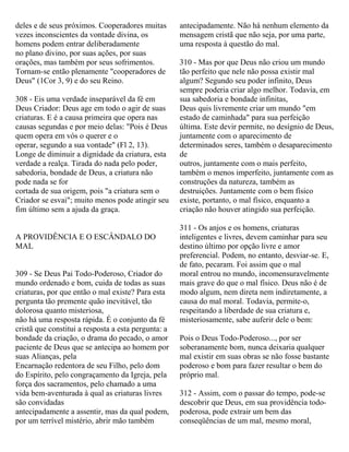 deles e de seus próximos. Cooperadores muitas
vezes inconscientes da vontade divina, os
homens podem entrar deliberadamente
no plano divino, por suas ações, por suas
orações, mas também por seus sofrimentos.
Tornam-se então plenamente "cooperadores de
Deus" (1Cor 3, 9) e do seu Reino.
308 - Eis uma verdade inseparável da fé em
Deus Criador: Deus age em todo o agir de suas
criaturas. E é a causa primeira que opera nas
causas segundas e por meio delas: "Pois é Deus
quem opera em vós o querer e o
operar, segundo a sua vontade" (Fl 2, 13).
Longe de diminuir a dignidade da criatura, esta
verdade a realça. Tirada do nada pelo poder,
sabedoria, bondade de Deus, a criatura não
pode nada se for
cortada de sua origem, pois "a criatura sem o
Criador se esvai"; muito menos pode atingir seu
fim último sem a ajuda da graça.
A PROVIDÊNCIA E O ESCÂNDALO DO
MAL
309 - Se Deus Pai Todo-Poderoso, Criador do
mundo ordenado e bom, cuida de todas as suas
criaturas, por que então o mal existe? Para esta
pergunta tão premente quão inevitável, tão
dolorosa quanto misteriosa,
não há uma resposta rápida. É o conjunto da fé
cristã que constitui a resposta a esta pergunta: a
bondade da criação, o drama do pecado, o amor
paciente de Deus que se antecipa ao homem por
suas Alianças, pela
Encarnação redentora de seu Filho, pelo dom
do Espírito, pelo congraçamento da Igreja, pela
força dos sacramentos, pelo chamado a uma
vida bem-aventurada à qual as criaturas livres
são convidadas
antecipadamente a assentir, mas da qual podem,
por um terrível mistério, abrir mão também
antecipadamente. Não há nenhum elemento da
mensagem cristã que não seja, por uma parte,
uma resposta à questão do mal.
310 - Mas por que Deus não criou um mundo
tão perfeito que nele não possa existir mal
algum? Segundo seu poder infinito, Deus
sempre poderia criar algo melhor. Todavia, em
sua sabedoria e bondade infinitas,
Deus quis livremente criar um mundo "em
estado de caminhada" para sua perfeição
última. Este devir permite, no desígnio de Deus,
juntamente com o aparecimento de
determinados seres, também o desaparecimento
de
outros, juntamente com o mais perfeito,
também o menos imperfeito, juntamente com as
construções da natureza, também as
destruições. Juntamente com o bem físico
existe, portanto, o mal físico, enquanto a
criação não houver atingido sua perfeição.
311 - Os anjos e os homens, criaturas
inteligentes e livres, devem caminhar para seu
destino último por opção livre e amor
preferencial. Podem, no entanto, desviar-se. E,
de fato, pecaram. Foi assim que o mal
moral entrou no mundo, incomensuravelmente
mais grave do que o mal físico. Deus não é de
modo algum, nem direta nem indiretamente, a
causa do mal moral. Todavia, permite-o,
respeitando a liberdade de sua criatura e,
misteriosamente, sabe auferir dele o bem:
Pois o Deus Todo-Poderoso..., por ser
soberanamente bom, nunca deixaria qualquer
mal existir em suas obras se não fosse bastante
poderoso e bom para fazer resultar o bem do
próprio mal.
312 - Assim, com o passar do tempo, pode-se
descobrir que Deus, em sua providência todo-
poderosa, pode extrair um bem das
conseqüências de um mal, mesmo moral,
 