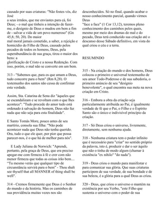 causado por suas criaturas: "Não fostes vós, diz
José
a seus irmãos, que me enviastes para cá, foi
Deus; - o mal que tínheis a intenção de fazer-
me, o desígnio de Deus o mudou em bem a fim
de - salvar a vida de um povo numeroso" (Gn
45,8; 50, 20). Do maior
mal moral jamais cometido, a saber, a rejeição e
homicídio do Filho de Deus, causado pelos
pecados de todos os homens, Deus, pela
superabundância de sua graça, tirou o maior dos
bens: a
glorificação de Cristo e a nossa Redenção. Com
isso, porém, o mal não se converte em um bem.
313 - "Sabemos que, para os que amam a Deus,
tudo concorre para o bem" (Rm 8,28). O
testemunho dos santos não cessa de confirmar
esta verdade.
Assim, Sta. Catarina de Sena diz "àqueles que
se escandalizam e se revoltam com o que lhes
acontece": "Tudo procede do amor tudo está
ordenado à salvação do homem, Deus não faz
nada que não seja para esta finalidade".
E Santo Tomás More, pouco antes de seu
martírio, consola sua filha: "Não pode
acontecer nada que Deus não tenha querido.
Ora, tudo o que ele quer, por pior que possa
parecer-nos, é o que há de melhor para nós".
E Lady Juliana de Norwich: "Aprendi,
portanto, pela graça de Deus, que era preciso
apegar-me com firmeza à fé e crer com não
menor firmeza que todas as coisas irão bem....
“Tu mesmo verás que qualquer tipo de
circunstância servirá para o bem” - Thou shalt
see thyself that all MANNER of thing shall be
well".
314 - Cremos firmemente que Deus é o Senhor
do mundo e da história. Mas os caminhos de
sua providência muitas vezes nos são
desconhecidos. Só no final, quando acabar o
nosso conhecimento parcial, quando virmos
Deus
"face a face" (1 Cor 13,12), teremos pleno
conhecimento dos caminhos pelos quais,
mesmo por meio dos dramas do mal e do
pecado, Deus terá conduzido sua criação até o
descanso desse Sábado definitivo, em vista do
qual criou o céu e a terra.
RESUMINDO
315 - Na criação do mundo e dos homens, Deus
colocou o primeiro e universal testemunho de
seu amor Todo-Poderoso e de sua sabedoria, o
primeiro anúncio de seu "desígnio
benevolente", o qual encontra sua meta na nova
criação em Cristo.
316 - Embora a obra da criação seja
particularmente atribuída ao Pai, é igualmente
verdade de fé que o Pai, o Filho e o Espírito
Santo são o único e indivisível princípio da
criação.
317 - Só Deus criou o universo, livremente,
diretamente, sem nenhuma ajuda.
318 - Nenhuma criatura tem o poder infinito
que é necessário para "criar" no sentido próprio
da palavra, isto é, produzir e dar o ser àquilo
que não o tinha de modo algum (chamar à
existência "ex nihilo" "do nada").
319 - Deus criou o mundo para manifestar e
para comunicar sua glória. Que suas criaturas
participem de sua verdade, de sua bondade e de
sua beleza, é a glória para a qual Deus as criou.
320 - Deus, que criou o universo o mantém na
existência por seu Verbo, "este Filho que
sustenta o universo com o poder de sua
 