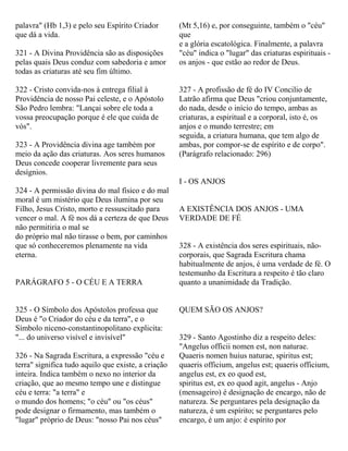palavra" (Hb 1,3) e pelo seu Espírito Criador
que dá a vida.
321 - A Divina Providência são as disposições
pelas quais Deus conduz com sabedoria e amor
todas as criaturas até seu fim último.
322 - Cristo convida-nos à entrega filial à
Providência de nosso Pai celeste, e o Apóstolo
São Pedro lembra: "Lançai sobre ele toda a
vossa preocupação porque é ele que cuida de
vós".
323 - A Providência divina age também por
meio da ação das criaturas. Aos seres humanos
Deus concede cooperar livremente para seus
desígnios.
324 - A permissão divina do mal físico e do mal
moral é um mistério que Deus ilumina por seu
Filho, Jesus Cristo, morto e ressuscitado para
vencer o mal. A fé nos dá a certeza de que Deus
não permitiria o mal se
do próprio mal não tirasse o bem, por caminhos
que só conheceremos plenamente na vida
eterna.
PARÁGRAFO 5 - O CÉU E A TERRA
325 - O Símbolo dos Apóstolos professa que
Deus é "o Criador do céu e da terra", e o
Símbolo niceno-constantinopolitano explicita:
"... do universo visível e invisível"
326 - Na Sagrada Escritura, a expressão "céu e
terra" significa tudo aquilo que existe, a criação
inteira. Indica também o nexo no interior da
criação, que ao mesmo tempo une e distingue
céu e terra: "a terra" e
o mundo dos homens; "o céu" ou "os céus"
pode designar o firmamento, mas também o
"lugar" próprio de Deus: "nosso Pai nos céus"
(Mt 5,16) e, por conseguinte, também o "céu"
que
e a glória escatológica. Finalmente, a palavra
"céu" indica o "lugar" das criaturas espirituais -
os anjos - que estão ao redor de Deus.
327 - A profissão de fé do IV Concilio de
Latrão afirma que Deus "criou conjuntamente,
do nada, desde o início do tempo, ambas as
criaturas, a espiritual e a corporal, isto é, os
anjos e o mundo terrestre; em
seguida, a criatura humana, que tem algo de
ambas, por compor-se de espírito e de corpo".
(Parágrafo relacionado: 296)
I - OS ANJOS
A EXISTÊNCIA DOS ANJOS - UMA
VERDADE DE FÉ
328 - A existência dos seres espirituais, não-
corporais, que Sagrada Escritura chama
habitualmente de anjos, é uma verdade de fé. O
testemunho da Escritura a respeito é tão claro
quanto a unanimidade da Tradição.
QUEM SÃO OS ANJOS?
329 - Santo Agostinho diz a respeito deles:
"Angelus officii nomen est, non naturae.
Quaeris nomen huius naturae, spiritus est;
quaeris officium, angelus est; quaeris officium,
angelus est, ex eo quod est,
spiritus est, ex eo quod agit, angelus - Anjo
(mensageiro) é designação de encargo, não de
natureza. Se perguntares pela designação da
natureza, é um espírito; se perguntares pelo
encargo, é um anjo: é espírito por
 