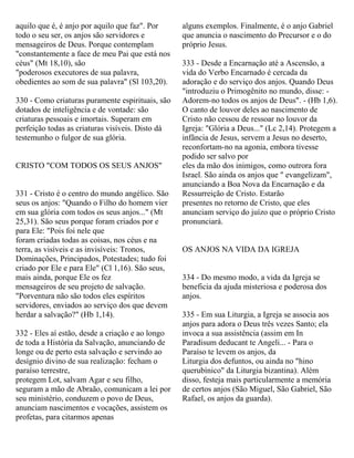 aquilo que é, é anjo por aquilo que faz". Por
todo o seu ser, os anjos são servidores e
mensageiros de Deus. Porque contemplam
"constantemente a face de meu Pai que está nos
céus" (Mt 18,10), são
"poderosos executores de sua palavra,
obedientes ao som de sua palavra" (Sl 103,20).
330 - Como criaturas puramente espirituais, são
dotados de inteligência e de vontade: são
criaturas pessoais e imortais. Superam em
perfeição todas as criaturas visíveis. Disto dá
testemunho o fulgor de sua glória.
CRISTO "COM TODOS OS SEUS ANJOS"
331 - Cristo é o centro do mundo angélico. São
seus os anjos: "Quando o Filho do homem vier
em sua glória com todos os seus anjos..." (Mt
25,31). São seus porque foram criados por e
para Ele: "Pois foi nele que
foram criadas todas as coisas, nos céus e na
terra, as visíveis e as invisíveis: Tronos,
Dominações, Principados, Potestades; tudo foi
criado por Ele e para Ele" (Cl 1,16). São seus,
mais ainda, porque Ele os fez
mensageiros de seu projeto de salvação.
"Porventura não são todos eles espíritos
servidores, enviados ao serviço dos que devem
herdar a salvação?" (Hb 1,14).
332 - Eles aí estão, desde a criação e ao longo
de toda a História da Salvação, anunciando de
longe ou de perto esta salvação e servindo ao
desígnio divino de sua realização: fecham o
paraíso terrestre,
protegem Lot, salvam Agar e seu filho,
seguram a mão de Abraão, comunicam a lei por
seu ministério, conduzem o povo de Deus,
anunciam nascimentos e vocações, assistem os
profetas, para citarmos apenas
alguns exemplos. Finalmente, é o anjo Gabriel
que anuncia o nascimento do Precursor e o do
próprio Jesus.
333 - Desde a Encarnação até a Ascensão, a
vida do Verbo Encarnado é cercada da
adoração e do serviço dos anjos. Quando Deus
"introduziu o Primogênito no mundo, disse: -
Adorem-no todos os anjos de Deus". - (Hb 1,6).
O canto de louvor deles ao nascimento de
Cristo não cessou de ressoar no louvor da
Igreja: "Glória a Deus..." (Lc 2,14). Protegem a
infância de Jesus, servem a Jesus no deserto,
reconfortam-no na agonia, embora tivesse
podido ser salvo por
eles da mão dos inimigos, como outrora fora
Israel. São ainda os anjos que " evangelizam",
anunciando a Boa Nova da Encarnação e da
Ressurreição de Cristo. Estarão
presentes no retorno de Cristo, que eles
anunciam serviço do juízo que o próprio Cristo
pronunciará.
OS ANJOS NA VIDA DA IGREJA
334 - Do mesmo modo, a vida da Igreja se
beneficia da ajuda misteriosa e poderosa dos
anjos.
335 - Em sua Liturgia, a Igreja se associa aos
anjos para adora o Deus três vezes Santo; ela
invoca a sua assistência (assim em In
Paradisum deducant te Angeli... - Para o
Paraíso te levem os anjos, da
Liturgia dos defuntos, ou ainda no "hino
querubínico" da Liturgia bizantina). Além
disso, festeja mais particularmente a memória
de certos anjos (São Miguel, São Gabriel, São
Rafael, os anjos da guarda).
 