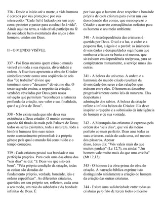 336 - Desde o início até a morte, a vida humana
é cercada por sua proteção e por sua
intercessão. "Cada fiel é ladeado por um anjo
como protetor e pastor para conduzi-lo à vida".
Ainda aqui na terra, a vida cristã participa na fé
da sociedade bem-aventurada dos anjos e dos
homens, unidos em Deus.
II - O MUNDO VISÍVEL
337 - Foi Deus mesmo quem criou o mundo
visível em toda a sua riqueza, diversidade e
ordem. A Escritura apresenta a obra do Criador
simbolicamente como uma seqüência de seis
dias "de trabalho" divino que
terminam com o "descanso" do sétimo dia. O
texto sagrado ensina, a respeito da criação,
verdades reveladas por Deus para nossa
salvação que permitem "reconhecer a natureza
profunda da criação, seu valor e sua finalidade,
que é a glória de Deus".
338 - Não existe nada que não deva sua
existência a Deus criador. O mundo começou
quando foi tirado do nada pela Palavra de Deus;
todos os seres existentes, toda a natureza, toda a
história humana têm suas raízes
neste acontecimento primordial: é a própria
gênese pela qual o mundo foi constituído e o
tempo começou.
339 - Cada criatura possui sua bondade e sua
perfeição próprias. Para cada uma das obras dos
"seis dias" se diz: "E Deus viu que isto era
bom". "Pela própria condição da criação, todas
as coisas são dotadas de
fundamento próprio, verdade, bondade, leis e
ordens especificas". As diferentes criaturas,
queridas em seu próprio ser, refletem, cada uma
a seu modo, um raio da sabedoria e da bondade
infinitas de Deus. É
por isso que o homem deve respeitar a bondade
própria de cada criatura para evitar um uso
desordenado das coisas, que menospreze o
Criador e acarrete conseqüências nefastas para
os homens e seu meio ambiente.
340 - A interdependência das criaturas é
querida por Deus. O sol e a lua, o cedro e a
pequena flor, a águia e o pardal: as inúmeras
diversidades e desigualdades significam que
nenhuma criatura se basta a si mesma, que
só existem em dependência recíproca, para se
completarem mutuamente, a serviço umas das
outras.
341 - A beleza do universo. A ordem e a
harmonia do mundo criado resultam da
diversidade dos seres e das relações que
existem entre eles. O homem as descobre
progressivamente como leis da natureza. Elas
despertam a
admiração dos sábios. A beleza da criação
reflete a infinita beleza do Criador. Ela deve
inspirar o respeito e a submissão da inteligência
do homem e de sua vontade.
342 - A hierarquia das criaturas é expressa pela
ordem dos "seis dias", que vai do menos
perfeito ao mais perfeito. Deus ama todas as
suas criaturas, cuida de cada uma, até mesmo
dos pássaros. Apesar
disso, Jesus diz: "Vós valeis mais do que
muitos pardais" (Lc 12,7), ou ainda: "Um
homem vale muito mais do que uma ovelha"
(Mt 12,12).
343 - O homem é a obra-prima do obra do
criação. A narração bíblica exprime isto
distinguindo nitidamente a criação do homem
da criação das outras criaturas.
344 - Existe uma solidariedade entre todas as
criaturas pelo fato de terem todas o mesmo
 