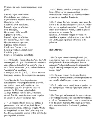 Criador e de todas estarem ordenadas à sua
glória:
Louvado sejas, meu Senhor.
Com todas as tuas criaturas,
Especialmente o senhor irmão Sol,
Que clareia o dia
E com sua LUZ nos alumia.
Louvado sejas, meu Senhor,
Pela irmã água,
Que é muito útil e humilde
E preciosa e casta...
Louvado sejas, meu Senhor,
Por nossa irmã, a mãe Terra,
Que nos sustenta e governa,
E produz frutos diversos
E coloridas flores e ervas.
Louvai e bendizei a meu Senhor,
E dai-lhe graças,
E servi-o com grande humildade.
345 - O Sábado - fim da obra dos "seis dias". O
texto sagrado diz que "Deus concluiu no sétimo
dia a obra que tinha feito", e assim "o céu e a
terra foram terminados", e no sétimo dia Deus
"descansou", e santificou
e abençoou este dia (Gn 2,1-3). Essas palavras
inspiradas são ricas de ensinamentos salutares:
346 - Na criação, Deus depositou um
fundamento e leis que permanecem estáveis,
nos quais o crente poder apoiar-se com
confiança e que para ele serão o sinal e a
garantia da fidelidade inabalável da
Aliança de Deus. Por sua parte, o homem
deverá ficar fiel a este fundamento e respeitar
as leis que o Criador inscreveu nele.
347 - A criação está em função do Sábado e
portanto do culto e da adoração de Deus. O
culto está inscrito na ordem da criação. "Nada
se anteponha à obra de Deus", diz a regra de
São Bento, indicando assim a ordem correta das
preocupações humanas.
348 - O Sábado constitui o coração da lei de
Israel. Observar os mandamentos é
corresponder à sabedoria e à vontade de Deus
expressa em sua obra de criação.
349 - O oitavo dia. Mas para nós nasceu um dia
novo: o dia da Ressurreição de Cristo. O sétimo
dia encerra a primeira criação. O oitavo dia dá
início à nova criação. Assim, a obra da criação
culmina na obra maior da
redenção. A primeira criação encontra seu
sentido e seu ponto culminante na nova criação
em Cristo, cujo esplendor ultrapassa o da
primeira.
RESUMINDO
350 - Os anjos são criaturas espirituais que
glorificam a Deus sem cessar e servem a seus
desígnios salvíficos em relação às demais
criaturas: "Ad omnia bona nostra cooperantur
angeli. - Os anjos cooperam para todos os
nossos bens".
351 - Os anjos cercam Cristo, seu Senhor.
Servem-no particularmente, no cumprimento de
sua missão salvífica para com os homens.
352 - A Igreja venera os anjos que a ajudam em
sua peregrinação terrestre e protegem cada ser
humano.
353 - Deus quis a diversidade de suas criaturas
e a bondade própria delas, sua interdependência
e ordem. Destinou todas a criaturas materiais ao
bem do gênero humano. O homem, e por meio
dele a criação inteira, destina-se à glória de
Deus.
 