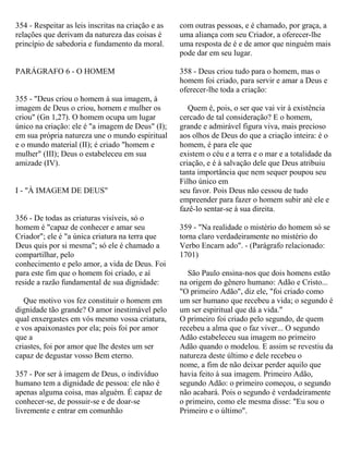 354 - Respeitar as leis inscritas na criação e as
relações que derivam da natureza das coisas é
princípio de sabedoria e fundamento da moral.
PARÁGRAFO 6 - O HOMEM
355 - "Deus criou o homem à sua imagem, à
imagem de Deus o criou, homem e mulher os
criou" (Gn 1,27). O homem ocupa um lugar
único na criação: ele é "a imagem de Deus" (I);
em sua própria natureza une o mundo espiritual
e o mundo material (II); é criado "homem e
mulher" (III); Deus o estabeleceu em sua
amizade (IV).
I - "À IMAGEM DE DEUS"
356 - De todas as criaturas visíveis, só o
homem é "capaz de conhecer e amar seu
Criador"; ele é "a única criatura na terra que
Deus quis por si mesma"; só ele é chamado a
compartilhar, pelo
conhecimento e pelo amor, a vida de Deus. Foi
para este fim que o homem foi criado, e aí
reside a razão fundamental de sua dignidade:
Que motivo vos fez constituir o homem em
dignidade tão grande? O amor inestimável pelo
qual enxergastes em vós mesmo vossa criatura,
e vos apaixonastes por ela; pois foi por amor
que a
criastes, foi por amor que lhe destes um ser
capaz de degustar vosso Bem eterno.
357 - Por ser à imagem de Deus, o indivíduo
humano tem a dignidade de pessoa: ele não é
apenas alguma coisa, mas alguém. É capaz de
conhecer-se, de possuir-se e de doar-se
livremente e entrar em comunhão
com outras pessoas, e é chamado, por graça, a
uma aliança com seu Criador, a oferecer-lhe
uma resposta de é e de amor que ninguém mais
pode dar em seu lugar.
358 - Deus criou tudo para o homem, mas o
homem foi criado, para servir e amar a Deus e
oferecer-lhe toda a criação:
Quem é, pois, o ser que vai vir à existência
cercado de tal consideração? E o homem,
grande e admirável figura viva, mais precioso
aos olhos de Deus do que a criação inteira: é o
homem, é para ele que
existem o céu e a terra e o mar e a totalidade da
criação, e é à salvação dele que Deus atribuiu
tanta importância que nem sequer poupou seu
Filho único em
seu favor. Pois Deus não cessou de tudo
empreender para fazer o homem subir até ele e
fazê-lo sentar-se à sua direita.
359 - "Na realidade o mistério do homem só se
torna claro verdadeiramente no mistério do
Verbo Encarn ado". - (Parágrafo relacionado:
1701)
São Paulo ensina-nos que dois homens estão
na origem do gênero humano: Adão e Cristo...
"O primeiro Adão", diz ele, "foi criado como
um ser humano que recebeu a vida; o segundo é
um ser espiritual que dá a vida."
O primeiro foi criado pelo segundo, de quem
recebeu a alma que o faz viver... O segundo
Adão estabeleceu sua imagem no primeiro
Adão quando o modelou. E assim se revestiu da
natureza deste último e dele recebeu o
nome, a fim de não deixar perder aquilo que
havia feito à sua imagem. Primeiro Adão,
segundo Adão: o primeiro começou, o segundo
não acabará. Pois o segundo é verdadeiramente
o primeiro, como ele mesma disse: "Eu sou o
Primeiro e o último".
 