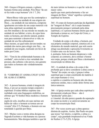 360 - Graças à Origem comum, o gênero
humano forma uma unidade. Pois Deus "de um
só fez toda a raça humana" (At 1 7, 26):
Maravilhosa visão que nos faz contemplar o
gênero humano na unidade de sua origem em
Deus...; na unidade de sua natureza, composta
igualmente em todos de um corpo material e de
uma alma espiritual; na unidade de
seu fim imediato e de sua missão no mundo; na
unidade de seu hábitat: a terra, de cujos bens
todos os homens, por direito natural, podem
usar para sustentar e desenvolver a vida; na
unidade de seu fim sobrenatural:
Deus mesmo, ao qual todos devem tender; na
unidade dos meios para atingir este fim;... na
unidade do seu resgate, realizado em favor de
todos por Cristo.
361 - "Esta lei de solidariedade humana e de
caridade", sem excluir a rica variedade das
pessoas, das culturas e dos povos, nos garante
que todos os homens são verdadeiramente
irmãos.
II - "CORPORE ET ANIMA UNUS" (UNO
DE ALMA E CORPO)
362 - A pessoa humana, criada à imagem de
Deus, é um ser ao mesmo tempo corporal e
espiritual. O relato bíblico exprime esta
realidade com uma linguagem simbólica, ao
afirmar que "O Senhor Deus modelou o homem
com a
argila do solo, insuflou em suas narinas um
hálito de vida e o homem se tornou um ser
vivente" (Gn 2,7). Portanto, o homem em sua
totalidade é querido por Deus.
363 - Muitas vezes o termo alma designa na
Sagrada Escritura a vida humana ou a pessoa
humanainteira. Mas designa também o que há
de mais íntimo no homem e o que há nele de
maior valor,
aquilo que mais particularmente o faz ser
imagem de Deus: "alma" significa o princípio
espiritual no homem.
364 - O corpo do homem participa da dignidade
da "imagem de Deus": ele é corpo humano
precisamente porque é animado pela alma
espiritual, e é a pessoa humana inteira que está
destinada a tornar-se, no Corpo de Cristo, o
Templo do Espírito.
Unidade de corpo e de alma, o homem, por
sua própria condição corporal, sintetiza em si os
elementos do mundo material, que nele assim
atinge sua plenitude e apresenta livremente ao
Criador uma voz de louvor. Não
é, portanto, lícito ao homem desprezar a vida
corporal; ao contrario, deve estimar e honrar
seu corpo, porque criado por Deus e destinado à
ressurreição no último dia.
365 - A unidade da alma e do corpo é tão
profunda que se deve considerar a alma como a
"forma" do corpo; ou seja, é graças à alma
espiritual que o corpo constituído de matéria é
um corpo humano e vivo;
o espírito e a matéria no homem não são duas
naturezas unidas, mas a união deles forma uma
única natureza.
366 - A Igreja ensina que cada alma espiritual é
diretamente criada por Deus - não é
"produzida" pelos pais -
e é imortal: ela não perece quando da separação
do corpo na morte e se unirá novamente ao
corpo na ressurreição final.
367 - Por vezes ocorre que a alma aparece
distinta do espírito. Assim, São Paulo ora para
que nosso "ser inteiro, o espírito, a alma e o
corpo", seja guardado irrepreensível na Vinda
do Senhor (1 Ts 5,23). A Igreja
 