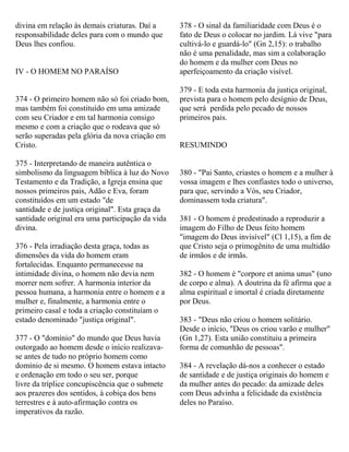 divina em relação às demais criaturas. Daí a
responsabilidade deles para com o mundo que
Deus lhes confiou.
IV - O HOMEM NO PARAÍSO
374 - O primeiro homem não só foi criado bom,
mas também foi constituído em uma amizade
com seu Criador e em tal harmonia consigo
mesmo e com a criação que o rodeava que só
serão superadas pela glória da nova criação em
Cristo.
375 - Interpretando de maneira autêntica o
simbolismo da linguagem bíblica à luz do Novo
Testamento e da Tradição, a Igreja ensina que
nossos primeiros pais, Adão e Eva, foram
constituídos em um estado "de
santidade e de justiça original". Esta graça da
santidade original era uma participação da vida
divina.
376 - Pela irradiação desta graça, todas as
dimensões da vida do homem eram
fortalecidas. Enquanto permanecesse na
intimidade divina, o homem não devia nem
morrer nem sofrer. A harmonia interior da
pessoa humana, a harmonia entre o homem e a
mulher e, finalmente, a harmonia entre o
primeiro casal e toda a criação constituíam o
estado denominado "justiça original".
377 - O "domínio" do mundo que Deus havia
outorgado ao homem desde o início realizava-
se antes de tudo no próprio homem como
domínio de si mesmo. O homem estava intacto
e ordenação em todo o seu ser, porque
livre da tríplice concupiscência que o submete
aos prazeres dos sentidos, à cobiça dos bens
terrestres e à auto-afirmação contra os
imperativos da razão.
378 - O sinal da familiaridade com Deus é o
fato de Deus o colocar no jardim. Lá vive "para
cultivá-lo e guardá-lo" (Gn 2,15): o trabalho
não é uma penalidade, mas sim a colaboração
do homem e da mulher com Deus no
aperfeiçoamento da criação visível.
379 - E toda esta harmonia da justiça original,
prevista para o homem pelo desígnio de Deus,
que será perdida pelo pecado de nossos
primeiros pais.
RESUMINDO
380 - "Pai Santo, criastes o homem e a mulher à
vossa imagem e lhes confiastes todo o universo,
para que, servindo a Vós, seu Criador,
dominassem toda criatura".
381 - O homem é predestinado a reproduzir a
imagem do Filho de Deus feito homem
"imagem do Deus invisível" (Cl 1,15), a fim de
que Cristo seja o primogênito de uma multidão
de irmãos e de irmãs.
382 - O homem é "corpore et anima unus" (uno
de corpo e alma). A doutrina da fé afirma que a
alma espiritual e imortal é criada diretamente
por Deus.
383 - "Deus não criou o homem solitário.
Desde o início, "Deus os criou varão e mulher"
(Gn 1,27). Esta união constituiu a primeira
forma de comunhão de pessoas".
384 - A revelação dá-nos a conhecer o estado
de santidade e de justiça originais do homem e
da mulher antes do pecado: da amizade deles
com Deus advinha a felicidade da existência
deles no Paraíso.
 