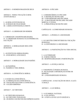 ARTIGO 1 - O HOMEM IMAGEM DE DEUS
ARTIGO 2 - NOSSA VOCAÇÃO À BEM-
AVENTURANÇA
I - AS BEM-AVENTURANÇAS
II - O DESEJO DE FELICIDADE
III - A BEM-AVENTURANÇA CRISTÃ
ARTIGO 3 - A LIBERDADE DO HOMEM
I - LIBERDADE E RESPONSABILIDADE§
II - A LIBERDADE HUMANA NA ECONOMIA DA
SALVAÇÃO
ARTIGO 4 - A MORALIDADE DOS ATOS
HUMANOS
I - AS FONTES DA MORALIDADE§
II - ATOS BONS E ATOS MAUS
ARTIGO 5 - A MORALIDADE DAS PAIXÕES
I - AS PAIXÕES§
II - PAIXÕES E VIDA MORAL
ARTIGO 6 - A CONSCIÊNCIA MORAL
I - O JUÍZO DA CONSCIÊNCIA
II - A FORMAÇÃO DA CONSCIÊNCIA
III - ESCOLHER SEGUNDO A CONSCIÊNCIA
IV - O JUÍZO ERRÔNEO
ARTIGO 7 - AS VIRTUDES
I - AS VIRTUDES HUMANAS
II - AS VIRTUDES TEOLOGAIS
III - OS DONS E OS FRUTOS DO ESPÍRITO SANTO
ARTIGO 8 - O PECADO
I - A MISERICÓRDIA E O PECADO
II - A DEFINIÇÃO DO PECADO
III - A DIVERSIDADE DOS PECADOS
IV - A GRAVIDADE DO PECADO: PECADO
MORTAL E VENIAL
V - A PROLIFERAÇÃO DO PECADO
CAPÍTULO II - A COMUNIDADE HUMANA
ARTIGO 1 - A PESSOA E A SOCIEDADE
I - O CARÁTER COMUNITÁRIO DA VOCAÇÃO
HUMANA§
II - A CONVERSÃO E A SOCIEDADE
ARTIGO 2 - A PARTICIPAÇÃO NA VIDA SOCIAL
I - A AUTORIDADE
II - O BEM COMUM
III - RESPONSABILIDADE E PARTICIPAÇÃO
ARTIGO 3 - A JUSTIÇA SOCIAL
I - O RESPEITO À PESSOA HUMANA
II - IGUALDADE E DIFERENÇAS ENTRE OS
HOMENS
III - A SOLIDARIEDADE HUMANA
CAPÍTULO III - A SALVAÇÃO DE DEUS: A LEI E
A GRAÇA
ARTIGO 1 - A LEI MORAL
I - A LEI MORAL NATURAL
II - A LEI ANTIGA
III - A NOVA LEI OU LEI EVANGÉLICA
 