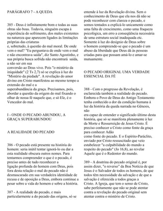 PARÁGRAFO 7 - A QUEDA
385 - Deus é infinitamente bom e todas as suas
obras são boas. Todavia, ninguém escapa à
experiência do sofrimento, dos males existentes
na natureza que aparecem ligados às limitações
próprias das criaturas
e, sobretudo, à questão do mal moral. De onde
vem o mal? "Eu perguntava de onde vem o mal
e não encontrava saída", diz Santo Agostinho, e
sua própria busca sofrida não encontrará saída,
a não ser em sua
conversão ao Deus vivo. Pois "o mistério da
iniquidade" (2 Ts 2,7) só se explica à luz do
"Mistério da piedade". A revelação do amor
divino em Cristo manifestou ao mesmo tempo a
extensão do mal e a
superabundância da graça. Precisamos, pois,
abordar a questão da origem do mal fixando o
olhar de nossa fé naquele que, e só Ele, é o
Vencedor do mal.
I - ONDE O PECADO ABUNDOU, A
GRAÇA SUPERABUNDOU
A REALIDADE DO PECADO
386 - O pecado está presente na história do
homem: seria inútil tentar ignorá-lo ou dar a
esta realidade obscura outros nomes. Para
tentarmos compreender o que é o pecado, é
preciso antes de tudo reconhecer a
ligação profunda do homem com Deus, pois
fora desta relação o mal do pecado não é
desmascarado em sua verdadeira identidade de
recusa e de oposição a Deus, embora continue a
pesar sobre a vida do homem e sobre a história.
387 - A realidade do pecado, e mais
particularmente a do pecado das origens, só se
entende à luz da Revelação divina. Sem o
conhecimento de Deus que ela nos dá não se
pode reconhecer com clareza o pecado, e
somos tentados a explicá-lo unicamente como
uma falta de crescimento, como uma fraqueza
psicológica, um erro a conseqüência necessária
de uma estrutura social inadequada etc.
Somente à luz do desígnio de Deus sobre
o homem compreende-se que o pecado é um
abuso da liberdade que Deus dá às pessoas
criadas para que possam amá-lo e amar-se
mutuamente.
O PECADO ORIGINAL UMA VERDADE
ESSENCIAL DA FÉ
388 - Com o progresso da Revelação, é
esclarecida também a realidade do pecado.
Embora o Povo de Deus do Antigo Testamento
tenha conhecido a dor da condição humana à
luz da história da queda narrada no Gênesis,
não
era capaz de entender o significado último desta
história, que só se manifesta plenamente à luz
da Morte e Ressurreição de Jesus Cristo. É
preciso conhecer a Cristo como fonte da graça
para conhecer Adão
como fonte do pecado. E o Espírito-Paráclito,
enviado por Cristo ressuscitado que veio
estabelecer "a culpabilidade do mundo a
respeito do pecado" (Jo 16,8), ao revelar
Aquele que é o Redentor do mundo.
389 - A doutrina do pecado original é, por
assim dizer, "o reverso” da Boa Notícia de que
Jesus é o Salvador de todos os homens, de que
todos têm necessidade da salvação e de que a
salvação é oferecida a todos graças a
Cristo. A Igreja, que tem o senso de Cristo,
sabe perfeitamente que não se pode atentar
contra a revelação do pecado original sem
atentar contra o mistério de Cristo.
 