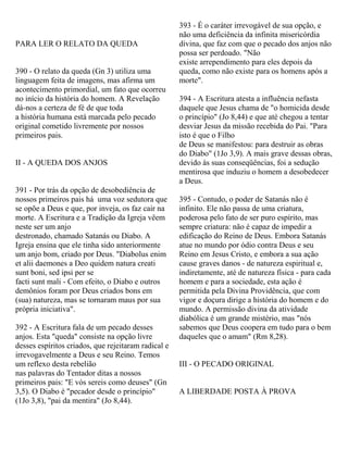 PARA LER O RELATO DA QUEDA
390 - O relato da queda (Gn 3) utiliza uma
linguagem feita de imagens, mas afirma um
acontecimento primordial, um fato que ocorreu
no início da história do homem. A Revelação
dá-nos a certeza de fé de que toda
a história humana está marcada pelo pecado
original cometido livremente por nossos
primeiros pais.
II - A QUEDA DOS ANJOS
391 - Por trás da opção de desobediência de
nossos primeiros pais há uma voz sedutora que
se opõe a Deus e que, por inveja, os faz cair na
morte. A Escritura e a Tradição da Igreja vêem
neste ser um anjo
destronado, chamado Satanás ou Diabo. A
Igreja ensina que ele tinha sido anteriormente
um anjo bom, criado por Deus. "Diabolus enim
et alii daemones a Deo quidem natura creati
sunt boni, sed ipsi per se
facti sunt mali - Com efeito, o Diabo e outros
demônios foram por Deus criados bons em
(sua) natureza, mas se tornaram maus por sua
própria iniciativa".
392 - A Escritura fala de um pecado desses
anjos. Esta "queda" consiste na opção livre
desses espíritos criados, que rejeitaram radical e
irrevogavelmente a Deus e seu Reino. Temos
um reflexo desta rebelião
nas palavras do Tentador ditas a nossos
primeiros pais: "E vós sereis como deuses" (Gn
3,5). O Diabo é "pecador desde o princípio"
(1Jo 3,8), "pai da mentira" (Jo 8,44).
393 - É o caráter irrevogável de sua opção, e
não uma deficiência da infinita misericórdia
divina, que faz com que o pecado dos anjos não
possa ser perdoado. "Não
existe arrependimento para eles depois da
queda, como não existe para os homens após a
morte".
394 - A Escritura atesta a influência nefasta
daquele que Jesus chama de "o homicida desde
o princípio" (Jo 8,44) e que até chegou a tentar
desviar Jesus da missão recebida do Pai. "Para
isto é que o Filho
de Deus se manifestou: para destruir as obras
do Diabo" (1Jo 3,9). A mais grave dessas obras,
devido às suas conseqüências, foi a sedução
mentirosa que induziu o homem a desobedecer
a Deus.
395 - Contudo, o poder de Satanás não é
infinito. Ele não passa de uma criatura,
poderosa pelo fato de ser puro espírito, mas
sempre criatura: não é capaz de impedir a
edificação do Reino de Deus. Embora Satanás
atue no mundo por ódio contra Deus e seu
Reino em Jesus Cristo, e embora a sua ação
cause graves danos - de natureza espiritual e,
indiretamente, até de natureza física - para cada
homem e para a sociedade, esta ação é
permitida pela Divina Providência, que com
vigor e doçura dirige a história do homem e do
mundo. A permissão divina da atividade
diabólica é um grande mistério, mas "nós
sabemos que Deus coopera em tudo para o bem
daqueles que o amam" (Rm 8,28).
III - O PECADO ORIGINAL
A LIBERDADE POSTA À PROVA
 