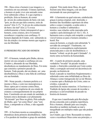 396 - Deus criou o homem à sua imagem e o
constituiu em sua amizade. Criatura espiritual,
o homem só pode viver esta amizade como
livre submissão a Deus. E o que exprime a
proibição, feita ao homem, de comer
da árvore do conhecimento do bem e do mal,
"pois, no dia em que dela comeres, terás de
morrer" (Gn 2,17). "A árvore do conhecimento
do bem e do mal" (Gn 2,17) evoca
simbolicamente o limite intransponível que o
homem, como criatura, deve livremente
reconhecer e respeitar com confiança. O
homem depende do Criador, está submetido às
leis da criação e às normas morais que regem o
uso da liberdade.
O PRIMEIRO PECADO DO HOMEM
397 - O homem, tentado pelo Diabo, deixou
morrer em seu coração a confiança em seu
Criador e, abusando de sua liberdade,
desobedeceu ao mandamento de Deus. Foi nisto
que consistiu o primeiro pecado do
homem. Todo pecado, daí em diante, ser uma
desobediência a Deus e uma falta de confiança
em sua bondade.
398 - Neste pecado, o homem preferiu a si
mesmo a Deus, e com isso menosprezou a
Deus: optou por si mesmo contra Deus,
contrariando as exigências de seu estado de
criatura e consequentemente de seu próprio
bem. Constituído em um estado de santidade, o
homem estava destinado a ser plenamente
"divinizado" por Deus na glória. Pela sedução
do Diabo, quis "ser como Deus", mas "sem
Deus, e antepondo-se a Deus, e não segundo
Deus".
399 - A Escritura mostra as conseqüências
dramáticas desta primeira desobediência. Adão
e Eva perdem de imediato a graça da santidade
original. Têm medo deste Deus, do qual
fizeram uma falsa imagem, a de um Deus
enciumado de suas prerrogativas.
400 - A harmonia na qual estavam, estabelecida
graças à justiça original, está destruída; o
domínio das faculdades espirituais da alma
sobre o corpo é rompido; a união entre o
homem e a mulher é submetida a
tensões; suas relações serão marcadas pela
cupidez e pela dominação (cf. Gn 3, 16). A
harmonia com a criação está rompida: a criação
visível tornou-se para o homem estranha e
hostil. Por
causa do homem, a criação está submetida "à
servidão da corrupção". Finalmente, vai
realizar-se a conseqüência explicitamente
anunciada para o caso de desobediência: o
homem "voltará ao pó do qual é formado". A
morte entra na história da humanidade.
401 - A partir do primeiro pecado, uma
verdadeira "invasão" do pecado inunda o
mundo: o fratricídio cometido por Caim contra
Abel; a corrupção universal em decorrência do
pecado; na história de
Israel, o pecado se manifesta freqüentemente e
sobretudo como uma infidelidade ao Deus da
Aliança e como transgressão da Lei de Moisés;
e mesmo após a Redenção de Cristo, entre os
cristãos, o pecado se
manifesta de muitas maneiras. A Escritura e a
Tradição da Igreja não cessam de recordar a
presença e a universalidade do pecado na
história do homem:
O que nos é manifestado pela Revelação
divina concorda com a própria experiência.
Pois o homem, olhando para seu coração,
descobre-se também inclinado ao mal e
mergulhado em múltiplos males que não podem
provir de
seu Criador, que é bom. Recusando-se muitas
vezes a reconhecer Deus como seu princípio, o
 
