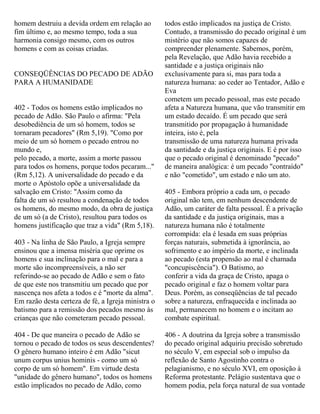 homem destruiu a devida ordem em relação ao
fim último e, ao mesmo tempo, toda a sua
harmonia consigo mesmo, com os outros
homens e com as coisas criadas.
CONSEQÜÊNCIAS DO PECADO DE ADÃO
PARA A HUMANIDADE
402 - Todos os homens estão implicados no
pecado de Adão. São Paulo o afirma: "Pela
desobediência de um só homem, todos se
tornaram pecadores" (Rm 5,19). "Como por
meio de um só homem o pecado entrou no
mundo e,
pelo pecado, a morte, assim a morte passou
para todos os homens, porque todos pecaram..."
(Rm 5,12). A universalidade do pecado e da
morte o Apóstolo opõe a universalidade da
salvação em Cristo: "Assim como da
falta de um só resultou a condenação de todos
os homens, do mesmo modo, da obra de justiça
de um só (a de Cristo), resultou para todos os
homens justificação que traz a vida" (Rm 5,18).
403 - Na linha de São Paulo, a Igreja sempre
ensinou que a imensa miséria que oprime os
homens e sua inclinação para o mal e para a
morte são incompreensíveis, a não ser
referindo-se ao pecado de Adão e sem o fato
de que este nos transmitiu um pecado que por
nascença nos afeta a todos e é "morte da alma".
Em razão desta certeza de fé, a Igreja ministra o
batismo para a remissão dos pecados mesmo às
crianças que não cometeram pecado pessoal.
404 - De que maneira o pecado de Adão se
tornou o pecado de todos os seus descendentes?
O gênero humano inteiro é em Adão "sicut
unum corpus unius hominis - como um só
corpo de um só homem". Em virtude desta
"unidade do gênero humano", todos os homens
estão implicados no pecado de Adão, como
todos estão implicados na justiça de Cristo.
Contudo, a transmissão do pecado original é um
mistério que não somos capazes de
compreender plenamente. Sabemos, porém,
pela Revelação, que Adão havia recebido a
santidade e a justiça originais não
exclusivamente para si, mas para toda a
natureza humana: ao ceder ao Tentador, Adão e
Eva
cometem um pecado pessoal, mas este pecado
afeta a Natureza humana, que vão transmitir em
um estado decaído. É um pecado que será
transmitido por propagação à humanidade
inteira, isto é, pela
transmissão de uma natureza humana privada
da santidade e da justiça originais. E é por isso
que o pecado original é denominado "pecado"
de maneira analógica: é um pecado "contraído"
e não "cometido", um estado e não um ato.
405 - Embora próprio a cada um, o pecado
original não tem, em nenhum descendente de
Adão, um caráter de falta pessoal. É a privação
da santidade e da justiça originais, mas a
natureza humana não é totalmente
corrompida: ela é lesada em suas próprias
forças naturais, submetida à ignorância, ao
sofrimento e ao império da morte, e inclinada
ao pecado (esta propensão ao mal é chamada
"concupiscência"). O Batismo, ao
conferir a vida da graça de Cristo, apaga o
pecado original e faz o homem voltar para
Deus. Porém, as conseqüências de tal pecado
sobre a natureza, enfraquecida e inclinada ao
mal, permanecem no homem e o incitam ao
combate espiritual.
406 - A doutrina da Igreja sobre a transmissão
do pecado original adquiriu precisão sobretudo
no século V, em especial sob o impulso da
reflexão de Santo Agostinho contra o
pelagianismo, e no século XVI, em oposição à
Reforma protestante. Pelágio sustentava que o
homem podia, pela força natural de sua vontade
 