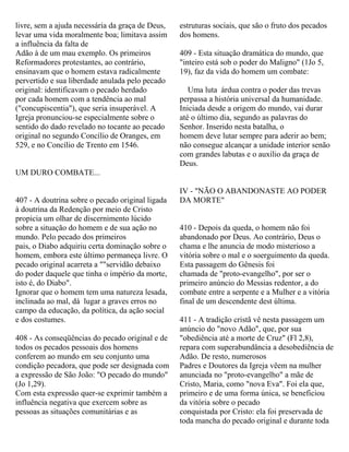 livre, sem a ajuda necessária da graça de Deus,
levar uma vida moralmente boa; limitava assim
a influência da falta de
Adão à de um mau exemplo. Os primeiros
Reformadores protestantes, ao contrário,
ensinavam que o homem estava radicalmente
pervertido e sua liberdade anulada pelo pecado
original: identificavam o pecado herdado
por cada homem com a tendência ao mal
("concupiscentia"), que seria insuperável. A
Igreja pronunciou-se especialmente sobre o
sentido do dado revelado no tocante ao pecado
original no segundo Concílio de Oranges, em
529, e no Concílio de Trento em 1546.
UM DURO COMBATE...
407 - A doutrina sobre o pecado original ligada
à doutrina da Redenção por meio de Cristo
propicia um olhar de discernimento lúcido
sobre a situação do homem e de sua ação no
mundo. Pelo pecado dos primeiros
pais, o Diabo adquiriu certa dominação sobre o
homem, embora este último permaneça livre. O
pecado original acarreta a ""servidão debaixo
do poder daquele que tinha o império da morte,
isto é, do Diabo".
Ignorar que o homem tem uma natureza lesada,
inclinada ao mal, dá lugar a graves erros no
campo da educação, da política, da ação social
e dos costumes.
408 - As conseqüências do pecado original e de
todos os pecados pessoais dos homens
conferem ao mundo em seu conjunto uma
condição pecadora, que pode ser designada com
a expressão de São João: "O pecado do mundo"
(Jo 1,29).
Com esta expressão quer-se exprimir também a
influência negativa que exercem sobre as
pessoas as situações comunitárias e as
estruturas sociais, que são o fruto dos pecados
dos homens.
409 - Esta situação dramática do mundo, que
"inteiro está sob o poder do Maligno" (1Jo 5,
19), faz da vida do homem um combate:
Uma luta árdua contra o poder das trevas
perpassa a história universal da humanidade.
Iniciada desde a origem do mundo, vai durar
até o último dia, segundo as palavras do
Senhor. Inserido nesta batalha, o
homem deve lutar sempre para aderir ao bem;
não consegue alcançar a unidade interior senão
com grandes labutas e o auxílio da graça de
Deus.
IV - "NÃO O ABANDONASTE AO PODER
DA MORTE"
410 - Depois da queda, o homem não foi
abandonado por Deus. Ao contrário, Deus o
chama e lhe anuncia de modo misterioso a
vitória sobre o mal e o soerguimento da queda.
Esta passagem do Gênesis foi
chamada de "proto-evangelho", por ser o
primeiro anúncio do Messias redentor, a do
combate entre a serpente e a Mulher e a vitória
final de um descendente dest última.
411 - A tradição cristã vê nesta passagem um
anúncio do "novo Adão", que, por sua
"obediência até a morte de Cruz" (Fl 2,8),
repara com superabundância a desobediência de
Adão. De resto, numerosos
Padres e Doutores da Igreja vêem na mulher
anunciada no "proto-evangelho" a mãe de
Cristo, Maria, como "nova Eva". Foi ela que,
primeiro e de uma forma única, se beneficiou
da vitória sobre o pecado
conquistada por Cristo: ela foi preservada de
toda mancha do pecado original e durante toda
 