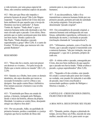 a vida terrestre, por uma graça especial de
Deus, não cometeu nenhuma espécie de pecado.
412 - Mas por que Deus não impediu o
primeiro homem de pecar? São Leão Magno
responde: "A graça inefável de Cristo deu-nos
bens melhores do que aqueles que a inveja do
Demônio nos havia subtraído". E Santo
Tomás de Aquino: "Nada obsta" a que a
natureza humana tenha sido destinada a um fim
mais elevado após o pecado. Com efeito, Deus
permite que os males aconteçam para tirar deles
um bem maior. Donde a palavra de
São Paulo: "Onde abundou o pecado
superabundou a graça” (Rm 5,20). E o canto do
Exultet: "Ó feliz culpa, que mereceu tal e tão
grande Redentor".
RESUMINDO
413 - "Deus não fez a morte, nem tem prazer
em destruir os viventes... Foi pela inveja do
Diabo que a morte entrou no mundo” (Sb 1,13,
2,24).
414 - Satanás ou o Diabo, bem como os demais
demônios, são anjos decaídos por terem se
recusado livremente a servir a Deus a seu
desígnio. Sua opção contra Deus é definitiva.
Eles tentam associar o homem à sua revolta
contra Deus.
415 - "Constituído por Deus em estado de
justiça, o homem, instigado pelo Maligno,
desde o início da história, abusou da própria
liberdade. Levantou-se contra Deus, desejando
atingir seu objetivo fora dele".
416 - Por seu pecado, Adão, na qualidade de
primeiro homem, perdeu a santidade e a justiça
originais que havia recebido de Deus não
somente para si, mas para todos os seres
humanos.
417 - À sua descendência, Adão e Eva
transmitiram a natureza humana ferida por seu
primeiro pecado, portanto privada da santidade
e da justiça originais. Esta privação é
denominada "pecado original".
418 - Em conseqüência do pecado original, a
natureza humana está enfraquecida em suas
forças, submetida à ignorância, sofrimento e à
dominação da morte, e inclinada ao pecado
(inclinação chamada de "concupiscência").
419 - "Afirmamos, portanto, com o Concílio de
Trento, que o pecado original é transmitido com
a natureza humana, "não por imitação, mas por
propagação", e que ele é, portanto, próprio de
cada um.
420 - A vitória sobre o pecado, conseguida por
Cristo, deu-nos bens melhores do que aqueles
que o pecado nos havia tirado: "Onde avultou o
pecado, a graça superabundou" (Rm 5,20).
421 - "Segundo a fé dos cristãos, este mundo
foi criado e conservado pelo amor do Criador;
na verdade, este mundo foi reduzido à servidão
do pecado, mas Cristo crucificado e
ressuscitado quebrou o poder do Maligno e
libertou o mundo...".
CAPITULO II - CREIO EM JESUS CRISTO,
FILHO ÚNICO DE DEUS
A BOA NOVA: DEUS ENVIOU SEU FILHO
422 - "Quando, porém, chegou a plenitude do
tempo, enviou Deus seu Filho, nascido de uma
mulher, nascido sob a Lei, para remir os que
 