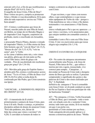 estavam sob a Lei, a fim de que recebêssemos a
adoção filial" (Gl 4,4-5). Este é "o
Evangelho de Jesus Cristo, Filho de Deus":
Deus visitou seu povo, cumpriu as promessas
feitas a Abraão e à sua descendência; fê-lo para
além de toda expectativa: enviou seu "Filho
bem-amado".
423 - Cremos e confessamos que Jesus de
Nazaré, nascido judeu de uma filha de Israel,
em Belém, no tempo do rei Herodes Magno e
do imperador César Augusto, carpinteiro de
profissão, morto e crucificado em Jerusalém,
sob
o procurador Pôncio Pilatos, durante o reinado
do imperador Tibério, é o Filho eterno de Deus
feito homem; que ele "veio de Deus" (Jo 13,3),
"desceu do céu" (Jo 3,13; 6,33), "veio na
carne", pois "o Verbo
se fez carne e habitou entre nós, e nós vimos
sua glória, glória que ele tem junto ao Pai,
como Filho único, cheio de graça e de
verdade... Pois de sua plenitude nós recebemos
graça por graça" (Jo 1,14-16).
424 - Movidos pela graça do Espírito Santo e
atraídos pelo Pai, cremos e confessamos acerca
de Jesus: "Tu és o Cristo, o Filho do Deus vivo"
(Mt 16,16) Foi sobre a rocha desta fé,
confessada por São Pedro, que Cristo construiu
sua Igreja.
"ANUNCIAR... A INSONDÁVEL RIQUEZA
DE CRISTO" (Ef 3,8)
425 - A transmissão da fé cristã é
primeiramente o anúncio de Jesus Cristo, para
levar à fé nele. Desde o começo, os primeiros
discípulos ardiam do desejo de anunciar Cristo:
"Pois não podemos, nós, deixar de
falar das coisas que vimos e ouvimos" (At
4,20). E convidam os homens de todos os
tempos a entrarem na alegria de sua comunhão
com Cristo:
O que ouvimos, o que vimos com nossos
olhos, o que contemplamos e o que nossas
mãos apalparam do Verbo da vida – porque a
Vida manifestou-se: nós a vimos e lhe damos
testemunho e vos anunciamos a Vida Eterna,
que
estava voltada para o Pai e que no; apareceu -, o
que vimos e ouvimos, vo-lo anunciamos para
que estejais também em comunhão conosco. E
nossa
comunhão é com o Pai e com seu Filho Jesus
Cristo. E isto vos escrevemos para que nossa
alegria seja completa (1Jo 1,1-4).
CRISTO É O CENTRO DA CATEQUESE
426 - No centro da catequese encontramos
essencialmente uma Pessoa, a de Jesus de
Nazaré, Filho único do Pai..., que sofreu e
morreu por nós e agora, ressuscitado, vive
conosco para sempre... Catequizar... é
desvendar na Pessoa de Cristo todo o desígnio
eterno de Deus que nela se realiza. E procurar
compreender o significado dos gestos e das
palavras de Cristo e dos sinais realizados por
Ele." A finalidade
definitiva da catequese é "levar à comunhão
com Jesus Cristo: só ele pode conduzir ao amor
do Pai no Espírito e fazer-nos participar da vida
da Santíssima Trindade".
427 - "Na catequese, é Cristo, Verbo Encarnado
e Filho de Deus, que é ensinado - todo o resto
está em relação com ele; e somente Cristo
ensina; todo outro que ensine, fá-lo na medida
em que é seu porta-voz,
permitindo a Cristo ensinar por sua boca...
Todo catequista deveria poder aplicar a si
mesmo a misteriosa palavra de Jesus: "Minha
 