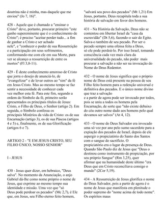 doutrina não é minha, mas daquele que me
enviou" (Jo 7, 16)".
428 - Aquele que é chamado a "ensinar o
Cristo" deve, portanto, procurar primeiro "este
ganho supereminente que é o conhecimento de
Cristo"; é preciso "aceitar perder tudo... a fim
de ganhar a Cristo e ser achado
nele", e "conhecer o poder de sua Ressurreição
e a participação em seus sofrimentos,
conformando-me com ele em sua Morte, para
ver se alcanço a ressurreição de entre os
mortos" (Fl 3,8-11).
429 - É deste conhecimento amoroso de Cristo
que jorra o desejo de anunciá-lo, de
"evangelizar" e de levar outros ao "sim" da fé
em Jesus Cristo. Mas ao mesmo tempo se faz
sentir a necessidade de conhecer cada
vez melhor esta fé. Para este fim, segundo a
ordem do Símbolo da fé, primeiro serão
apresentados os principais títulos de Jesus:
Cristo, o Filho de Deus, o Senhor (artigo 2). Em
seguida, o Símbolo confessa os
principais Mistérios da vida de Cristo: os de sua
Encarnação (artigo 3), os de sua Páscoa (artigos
4 e 5) e, finalmente, os de sua Glorificação
(artigos 6 e 7).
ARTIGO 2 - "E EM JESUS CRISTO, SEU
FILHO ÚNICO, NOSSO SENHOR"
I - JESUS
430 - Jesus quer dizer, em hebraico, "Deus
salva". No momento da Anunciação, o anjo
Gabriel dá-lhe como nome próprio o nome de
Jesus, que exprime ao mesmo tempo sua
identidade e missão. Uma vez que "só
Deus pode perdoar os pecados" (Mc 2,7), é Ele
que, em Jesus, seu Filho eterno feito homem,
"salvará seu povo dos pecados" (Mt 1,21) Em
Jesus, portanto, Deus recapitula toda a sua
história de salvação em favor dos homens.
431 - Na História da Salvação, Deus não se
contentou em libertar Israel da "casa da
escravidão" (Dt 5,6), fazendo-o sair do Egito.
Salva-o também de seu pecado. Por ser o
pecado sempre uma ofensa feita a Deus,
só ele pode perdoá-lo. Por isso Israel, tomando
consciência cada vez mais clara da
universalidade do pecado, não poder mais
procurar a salvação a não ser na invocação do
Nome do Deus Redentor.
432 - O nome de Jesus significa que o próprio
nome de Deus está presente na pessoa de seu
Filho feito homem para a redenção universal e
definitiva dos pecados. E o único nome divino
que traz a salvação
e a partir de agora pode ser invocado por todos,
pois se uniu a todos os homens pela
Encarnação, de sorte que "não existe debaixo
do céu outro nome dado aos homens pelo qual
devamos ser salvos" (At 4, 12).
433 - O nome do Deus Salvador era invocado
uma só vez por ano pelo sumo sacerdote para a
expiação dos pecados de Israel, depois de ele
aspergir o propiciatório do Santo dos Santos
com o sangue do sacrifício. O
propiciatório era o lugar da presença de Deus.
Quando São Paulo diz de Jesus que "Deus o
destinou como instrumento de propiciação, por
seu próprio Sangue" (Rm 3,25), quer
afirmar que na humanidade deste último "era
Deus que em Cristo reconciliava consigo o
mundo" (2Cor 5,19).
434 - A Ressurreição de Jesus glorifica o nome
do Deus Salvador, pois a partir de agora é o
nome de Jesus que manifesta em plenitude o
poder supremo do "nome acima de todo nome".
Os espíritos maus
 