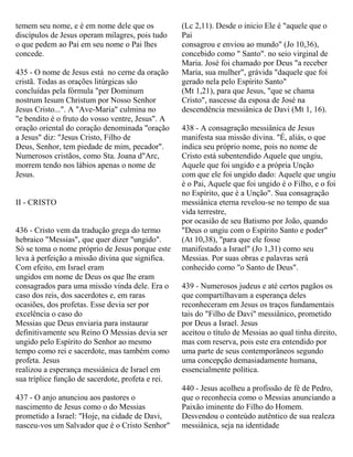 temem seu nome, e é em nome dele que os
discípulos de Jesus operam milagres, pois tudo
o que pedem ao Pai em seu nome o Pai lhes
concede.
435 - O nome de Jesus está no cerne da oração
cristã. Todas as orações litúrgicas são
concluídas pela fórmula "per Dominum
nostrum Iesum Christum por Nosso Senhor
Jesus Cristo...". A "Ave-Maria" culmina no
"e bendito é o fruto do vosso ventre, Jesus". A
oração oriental do coração denominada "oração
a Jesus" diz: "Jesus Cristo, Filho de
Deus, Senhor, tem piedade de mim, pecador".
Numerosos cristãos, como Sta. Joana d"Arc,
morrem tendo nos lábios apenas o nome de
Jesus.
II - CRISTO
436 - Cristo vem da tradução grega do termo
hebraico "Messias", que quer dizer "ungido".
Só se toma o nome próprio de Jesus porque este
leva à perfeição a missão divina que significa.
Com efeito, em Israel eram
ungidos em nome de Deus os que lhe eram
consagrados para uma missão vinda dele. Era o
caso dos reis, dos sacerdotes e, em raras
ocasiões, dos profetas. Esse devia ser por
excelência o caso do
Messias que Deus enviaria para instaurar
definitivamente seu Reino O Messias devia ser
ungido pelo Espírito do Senhor ao mesmo
tempo como rei e sacerdote, mas também como
profeta. Jesus
realizou a esperança messiânica de Israel em
sua tríplice função de sacerdote, profeta e rei.
437 - O anjo anunciou aos pastores o
nascimento de Jesus como o do Messias
prometido a Israel: "Hoje, na cidade de Davi,
nasceu-vos um Salvador que é o Cristo Senhor"
(Lc 2,11). Desde o inicio Ele é "aquele que o
Pai
consagrou e enviou ao mundo" (Jo 10,36),
concebido como " Santo". no seio virginal de
Maria. José foi chamado por Deus "a receber
Maria, sua mulher", grávida "daquele que foi
gerado nela pelo Espírito Santo"
(Mt 1,21), para que Jesus, "que se chama
Cristo", nascesse da esposa de José na
descendência messiânica de Davi (Mt 1, 16).
438 - A consagração messiânica de Jesus
manifesta sua missão divina. "É, aliás, o que
indica seu próprio nome, pois no nome de
Cristo está subentendido Aquele que ungiu,
Aquele que foi ungido e a própria Unção
com que ele foi ungido dado: Aquele que ungiu
é o Pai, Aquele que foi ungido é o Filho, e o foi
no Espírito, que é a Unção". Sua consagração
messiânica eterna revelou-se no tempo de sua
vida terrestre,
por ocasião de seu Batismo por João, quando
"Deus o ungiu com o Espírito Santo e poder"
(At 10,38), "para que ele fosse
manifestado a Israel" (Jo 1,31) como seu
Messias. Por suas obras e palavras será
conhecido como "o Santo de Deus".
439 - Numerosos judeus e até certos pagãos os
que compartilhavam a esperança deles
reconheceram em Jesus os traços fundamentais
tais do "Filho de Davi" messiânico, prometido
por Deus a Israel. Jesus
aceitou o título de Messias ao qual tinha direito,
mas com reserva, pois este era entendido por
uma parte de seus contemporâneos segundo
uma concepção demasiadamente humana,
essencialmente política.
440 - Jesus acolheu a profissão de fé de Pedro,
que o reconhecia como o Messias anunciando a
Paixão iminente do Filho do Homem.
Desvendou o conteúdo autêntico de sua realeza
messiânica, seja na identidade
 