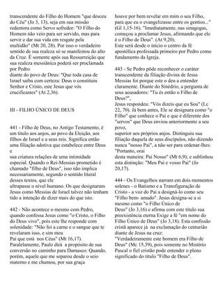 transcendente do Filho do Homem "que desceu
do Céu" (Jo 3, 13), seja em sua missão
redentora como Servo sofredor: "O Filho do
Homem não veio para ser servido, mas para
servir e dar sua vida em resgate pela
multidão" (Mt 20, 28). Por isso o verdadeiro
sentido de sua realeza só se manifestou do alto
da Cruz. É somente após sua Ressurreição que
sua realeza messiânica poderá ser proclamada
por Pedro
diante do povo de Deus: "Que toda casa de
Israel saiba com certeza: Deus o constituiu
Senhor e Cristo, este Jesus que vós
crucificastes" (At 2,36).
III - FILHO ÚNICO DE DEUS
441 - Filho de Deus, no Antigo Testamento, é
um título aos anjos, ao povo da Eleição, aos
filhos de Israel e a seus reis. Significa então
uma filiação adotiva que estabelece entre Deus
e
sua criatura relações de uma intimidade
especial. Quando o Rei-Messias prometido é
chamado "filho de Deus", isso não implica
necessariamente, segundo o sentido literal
desses textos, que ele
ultrapasse o nível humano. Os que designaram
Jesus como Messias de Israel talvez não tenham
tido a intenção de dizer mais do que isto.
442 - Não acontece o mesmo com Pedro,
quando confessa Jesus como "o Cristo, o Filho
do Deus vivo", pois este lhe responde com
solenidade: "Não foi a carne e o sangue que te
revelaram isso, e sim meu
Pai que está nos Céus" (Mt 16,17).
Paralelamente, Paulo dirá a propósito de sua
conversão no caminho para Damasco: Quando,
porém, aquele que me separou desde o seio
materno e me chamou, por sua graça
houve por bem revelar em mim o seu Filho,
para que eu o evangelizasse entre os gentios..."
(Gl 1,15-16). "Imediatamente, nas sinagogas,
começou a proclamar Jesus, afirmando que ele
é o Filho de Deus". (At 9,20).
Este será desde o início o centro da fé
apostólica professada primeiro por Pedro como
fundamento da Igreja.
443 - Se Pedro pôde reconhecer o caráter
transcendente da filiação divina de Jesus
Messias foi porque este o deu a entender
claramente. Diante do Sinédrio, a pergunta de
seus acusadores: "Tu és então o Filho de
Deus?",
Jesus respondeu: "Vós dizeis que eu Sou" (Lc
22, 70). Já bem antes, Ele se designara como "o
Filho" que conhece o Pai e que é diferente dos
"servos" que Deus enviou anteriormente a seu
povo,
superior aos próprios anjos. Distinguiu sua
filiação daquela de seus discípulos, não dizendo
nunca "nosso Pai", a não ser para ordenar-lhes:
"Portanto, orai
desta maneira: Pai Nosso" (Mt 6,9); e sublinhou
esta distinção: "Meu Pai e vosso Pai" (Jo
20,17).
444 - Os Evangelhos narram em dois momentos
solenes - o Batismo e a Transfiguração de
Cristo - a voz do Pai a designá-lo como seu
"Filho bem- amado". Jesus designa-se a si
mesmo como "o Filho Único de
Deus" (Jo 3,16) e afirma com este título sua
preexistência eterna Exige a fé "em nome do
Filho Único de Deus" (Jo 3,18). Esta confissão
cristã aparece já na exclamação do centurião
diante de Jesus na cruz:
"Verdadeiramente este homem era Filho de
Deus" (Mc 15,39), pois somente no Mistério
Pascal o fiel cristão pode entender o pleno
significado do título "Filho de Deus".
 