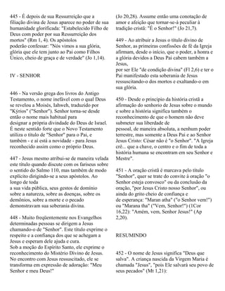 445 - É depois de sua Ressurreição que a
filiação divina de Jesus aparece no poder de sua
humanidade glorificada: "Estabelecido Filho de
Deus com poder por sua Ressurreição dos
mortos" (Rm 1, 4). Os apóstolos
poderão confessar: "Nós vimos a sua glória,
glória que ele tem junto ao Pai como Filhos
Único, cheio de graça e de verdade" (Jo 1,14).
IV - SENHOR
446 - Na versão grega dos livros do Antigo
Testamento, o nome inefável com o qual Deus
se revelou a Moisés, Iahweh, traduzido por
"Kýrios" ("Senhor"). Senhor torna-se desde
então o nome mais habitual para
designar a própria divindade do Deus de Israel.
É neste sentido forte que o Novo Testamento
utiliza o título de "Senhor" para o Pai, e
também - e aí está a novidade - para Jesus
reconhecido assim como o próprio Deus.
447 - Jesus mesmo atribui-se de maneira velada
este título quando discute com os fariseus sobre
o sentido do Salmo 110, mas também de modo
explícito dirigindo-se a seus apóstolos. Ao
longo de toda
a sua vida pública, seus gestos de domínio
sobre a natureza, sobre as doenças, sobre os
demônios, sobre a morte e o pecado
demonstravam sua soberania divina.
448 - Muito freqüentemente nos Evangelhos
determinadas pessoas se dirigem a Jesus
chamando-o de "Senhor". Este título exprime o
respeito e a confiança dos que se achegam a
Jesus e esperam dele ajuda e cura.
Sob a moção do Espírito Santo, ele exprime o
reconhecimento do Mistério Divino de Jesus.
No encontro com Jesus ressuscitado, ele se
transforma em expressão de adoração: "Meu
Senhor e meu Deus!"
(Jo 20,28). Assume então uma conotação de
amor e afeição que tornar-se-á peculiar à
tradição cristã: "É o Senhor!" (Jo 21,7).
449 - Ao atribuir a Jesus o título divino de
Senhor, as primeiras confissões de fé da Igreja
afirmam, desde o início, que o poder, a honra e
a glória devidos a Deus Pai cabem também a
Jesus,
por ser Ele "de condição divina" (Fl 2,6) e ter o
Pai manifestado esta soberania de Jesus
ressuscitando-o dos mortos e exaltando-o em
sua glória.
450 - Desde o principio da história cristã a
afirmação do senhorio de Jesus sobre o mundo
e sobre a história significa também o
reconhecimento de que o homem não deve
submeter sua liberdade de
pessoal, de maneira absoluta, a nenhum poder
terrestre, mas somente a Deus Pai e ao Senhor
Jesus Cristo: César não é "o Senhor". "A Igreja
crê... que a chave, o centro e o fim de toda a
história humana se encontram em seu Senhor e
Mestre".
451 - A oração cristã é marcava pelo título
"Senhor", quer se trate do convite à oração "o
Senhor esteja convosco" ou da conclusão da
oração, "por Jesus Cristo nosso Senhor", ou
ainda do grito cheio de confiança e
de esperança: "Maran atha" ("o Senhor vem!")
ou "Marana tha" ("Vem, Senhor!") (1Cor
16,22): "Amém, vem, Senhor Jesus!" (Ap
2,20).
RESUMINDO
452 - O nome de Jesus significa "Deus que
salva". A criança nascida da Virgem Maria é
chamada "Jesus", "pois Ele salvará seu povo de
seus pecados" (Mt 1,21):
 