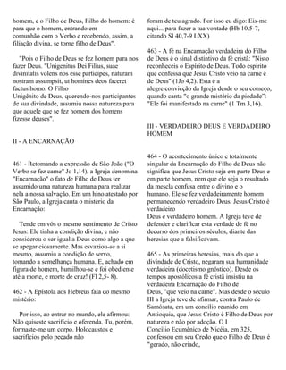 homem, e o Filho de Deus, Filho do homem: é
para que o homem, entrando em
comunhão com o Verbo e recebendo, assim, a
filiação divina, se torne filho de Deus".
"Pois o Filho de Deus se fez homem para nos
fazer Deus. "Unigenitus Dei Filius, suae
divinitatis volens nos esse participes, naturam
nostram assumpsit, ut homines deos faceret
factus homo. O Filho
Unigênito de Deus, querendo-nos participantes
de sua divindade, assumiu nossa natureza para
que aquele que se fez homem dos homens
fizesse deuses".
II - A ENCARNAÇÃO
461 - Retomando a expressão de São João ("O
Verbo se fez carne" Jo 1,14), a Igreja denomina
"Encarnação" o fato de Filho de Deus ter
assumido uma natureza humana para realizar
nela a nossa salvação. Em um hino atestado por
São Paulo, a Igreja canta o mistério da
Encarnação:
Tende em vós o mesmo sentimento de Cristo
Jesus: Ele tinha a condição divina, e não
considerou o ser igual a Deus como algo a que
se apegar ciosamente. Mas esvaziou-se a si
mesmo, assumiu a condição de servo,
tomando a semelhança humana. E, achado em
figura de homem, humilhou-se e foi obediente
até a morte, e morte de cruz! (Fl 2,5- 8).
462 - A Epístola aos Hebreus fala do mesmo
mistério:
Por isso, ao entrar no mundo, ele afirmou:
Não quiseste sacrifício e oferenda. Tu, porém,
formaste-me um corpo. Holocaustos e
sacrifícios pelo pecado não
foram de teu agrado. Por isso eu digo: Eis-me
aqui... para fazer a tua vontade (Hb 10,5-7,
citando Sl 40,7-9 LXX)
463 - A fé na Encarnação verdadeira do Filho
de Deus é o sinal distintivo da fé cristã: "Nisto
reconheceis o Espírito de Deus. Todo espírito
que confessa que Jesus Cristo veio na carne é
de Deus" (1Jo 4,2). Esta é a
alegre convicção da Igreja desde o seu começo,
quando canta "o grande mistério da piedade”:
"Ele foi manifestado na carne" (1 Tm 3,16).
III - VERDADEIRO DEUS E VERDADEIRO
HOMEM
464 - O acontecimento único e totalmente
singular da Encarnação do Filho de Deus não
significa que Jesus Cristo seja em parte Deus e
em parte homem, nem que ele seja o resultado
da mescla confusa entre o divino e o
humano. Ele se fez verdadeiramente homem
permanecendo verdadeiro Deus. Jesus Cristo é
verdadeiro
Deus e verdadeiro homem. A Igreja teve de
defender e clarificar esta verdade de fé no
decurso dos primeiros séculos, diante das
heresias que a falsificavam.
465 - As primeiras heresias, mais do que a
divindade de Cristo, negaram sua humanidade
verdadeira (docetismo gnóstico). Desde os
tempos apostólicos a fé cristã insistiu na
verdadeira Encarnação do Filho de
Deus, "que veio na carne". Mas desde o século
III a Igreja teve de afirmar, contra Paulo de
Samósata, em um concílio reunido em
Antioquia, que Jesus Cristo é Filho de Deus por
natureza e não por adoção. O I
Concílio Ecumênico de Nicéia, em 325,
confessou em seu Credo que o Filho de Deus é
"gerado, não criado,
 
