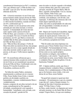 consubstancial (homousios) ao Pai" e condenou
Ário, que afirmava que" o Filho de Deus veio
do nada" e que ele seria "de uma substância
diferente da do Pai.
466 - A heresia nestoriana via em Cristo uma
pessoa humana unida à pessoa divina do Filho
de Deus. Diante dela, São Cirilo de Alexandria
e o III Concílio Ecumênico, reunido em Éfeso
em 431, confessaram que "o
Verbo, unindo a si em sua pessoa uma carne
animada por uma alma racional, se tornou
homem". A humanidade de Cristo não tem
outro sujeito senão a pessoa divina do
Filho de Deus, que a assumiu e a fez sua desde
sua concepção. Por isso o Concílio de Éfeso
proclamou, em 431, que Maria se tornou de
verdade Mãe de Deus pela concepção humana
do Filho de Deus em seu
seio: "Mãe de Deus não porque o Verbo de
Deus tirou dela sua natureza divina, mas porque
é dela que ele tem o corpo sagrado dotado de
uma alma racional, unido ao qual, na sua
pessoa, se diz que o Verbo nasceu segundo a
carne".
467 - Os monofisistas afirmavam que a
natureza humana tinha cessado de existir como
tal em Cristo ao ser assumida por sua pessoa
divina de Filho de Deus. Confrontado com esta
heresia, IV Concílio Ecumênico, em
Calcedônia, confessou em 451:
Na linha dos santos Padres, ensinamos
unanimemente a confessar um só e mesmo
Filho, Nosso Senhor Jesus Cristo, o mesmo
perfeito em divindade e perfeito em
humanidade, o mesmo verdadeiramente Deus e
verdadeiramente
homem, composto de um alma racional e de um
corpo, consubstancial ao Pai segundo a
divindade, consubstancial a nós segundo a
humanidade, "semelhante a nós em tudo, com
exceção do pecado"; gerado do Pai
antes de todos os séculos segundo a divindade,
e nesses últimos dias, para nós e para nossa
salvação, nascido da Virgem Maria, Mãe de
Deus, segundo a humanidade. Um só e mesmo
Cristo, Senhor, Filho Único, que
devemos reconhecer em duas naturezas, sem
confusão, sem mudanças, sem divisão, sem
separação. A diferença das naturezas não é de
modo algum suprimida por sua
união, mas antes as propriedades de cada uma
são salvaguardadas e reunidas em uma só
pessoa e uma só hipóstase.
468 - Depois do Concílio de Calcedônia, alguns
fizeram da natureza humana de Cristo uma
espécie de sujeito pessoal. Contra eles, o V
Concílio Ecumênico, em Constantinopla, em
553, confessou a propósito de Cristo:
"Não há senão uma única hipóstase (ou
pessoa), que é Nosso Senhor Jesus Cristo, Um
da Trindade". Na humanidade de Cristo,
portanto, tudo deve ser atribuído à sua pessoa
divina como ao seu sujeito próprio;
não somente os milagres, mas também os
sofrimentos, e até a morte: "Aquele que foi
crucificado na carne, nosso Senhor Jesus Cristo,
é verdadeiro Deus, Senhor da glória e Um da
Santíssima Trindade".
469 - A Igreja confessa, assim, que Jesus é
inseparavelmente verdadeiro Deus e verdadeiro
homem. Ele é verdadeiramente o Filho de Deus
que se fez homem, nosso irmão, e isto sem
deixar de ser Deus, nosso Senhor:
"Id quod fuiit remansit et quod non fuiit
assumpsit - Ele permaneceu o que era, assumiu
o que não era", canta a liturgia romana. E a
liturgia de São João Crisóstomo proclama e
canta: "Ó Filho Único e Verbo
de Deus, sendo imortal, vos dignastes por nossa
salvação encarnar-vos da Santa Mãe de Deus e
sempre Virgem Maria, vós que sem mudança
 