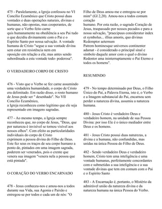 475 - Paralelamente, a Igreja confessou no VI
Concílio Ecumênico que Cristo possui duas
vontades e duas operações naturais, divinas e
humanas, não opostas, mas cooperantes, de
sorte que o Verbo feito carne
quis humanamente na obediência a seu Pai tudo
o que decidiu divinamente com o Pai e o
Espírito Santo por nossa salvação. A vontade
humana de Cristo "segue a sua vontade divina
sem estar em resistência nem em
oposição em relação a ela; mas antes sendo
subordinada a esta vontade todo- poderosa".
O VERDADEIRO CORPO DE CRISTO
476 - Visto que o Verbo se fez carne assumindo
uma verdadeira humanidade, o corpo de Cristo
era delimitado. Em razão disso, o rosto humano
de Jesus pode ser " desenhado". No VII
Concílio Ecumênico,
a Igreja reconheceu como legítimo que ele seja
representado em imagens sagradas.
477 - Ao mesmo tempo, a Igreja sempre
reconheceu que, no corpo de Jesus, "Deus, que
por natureza é invisível se tornou visível aos
nossos olhos". Com efeito as particularidades
individuais do corpo de Cristo
exprimem a pessoa divina do Filho de Deus.
Este fez seus os traços de seu corpo humano a
ponto de, pintados em uma imagem sagrada,
poderem ser venerados, pois o crente que
venera sua imagem "venera nela a pessoa que
está pintada".
O CORAÇÃO DO VERBO ENCARNADO
478 - Jesus conheceu-nos e amou-nos a todos
durante sua Vida, sua Agonia e Paixão e
entregou-se por todos e cada um de nós: "O
Filho de Deus amou-me e entregou-se por
mim" (Gl 2,20). Amou-nos a todos comum
coração
humano. Por esta razão, o sagrado Coração de
Jesus, traspassado por nossos pecados e para a
nossa salvação, "praecipuus consideratur index
et symbolus... illius amoris, quo divinus
Rcdemptor aeternum
Patrem hominesque universos continenter
adamat - é considerado o principal sinal e
símbolo daquele amor com o qual o divino
Redentor ama ininterruptamente o Pai Eterno e
todos os homens".
RESUMINDO
479 - No tempo determinado por Deus, o Filho
Único do Pai, a Palavra Eterna, isto é, o Verbo
e a Imagem substancial do Pai, encarnou sem
perder a natureza divina, assumiu a natureza
humana.
480 - Jesus Cristo é verdadeiro Deus e
verdadeiro homem, na unidade de sua Pessoa
Divina: por isso Ele é o único mediador entre
Deus e os homens.
481 - Jesus Cristo possui duas naturezas, a
divina e a humana, não confundidas, mas
unidas na única Pessoa do Filho de Deus.
482 - Sendo verdadeiro Deus e verdadeiro
homem, Cristo tem uma inteligência e uma
vontade humanas, perfeitamente concordantes
com e submetidas a sua inteligência e a sua
vontade divinas que tem em comum com o Pai
e o Espírito Santo
483 - A Encarnação é, portanto, o Mistério da
admirável união da natureza divina e da
natureza humana na única Pessoa do Verbo.
 