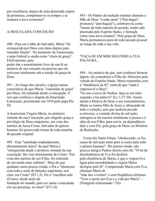 por excelência, depois de uma demorada espera
da promessa, completam-se os tempos e se
instaura a nova economia".
A IMACULADA CONCEIÇÃO
490 - Para ser a Mãe do Salvador, Maria "foi
enriquecida por Deus com dons dignos para
tamanha função". No momento da Anunciação,
o anjo Gabriel a saúda como “cheia de graça".
Efetivamente, para
poder dar o assentimento livre de sua fé ao
anúncio de sua vocação era preciso que ela
estivesse totalmente sob a moção da graça de
Deus.
491 - Ao longo dos séculos, a Igreja tomou
consciência de que Maria, "cumulada de graça"
por Deus, foi redimida desde a concepção. E
isso que confessa o dogma da Imaculada
Conceição, proclamado em 1854 pelo papa Pio
IX:
A beatíssima Virgem Maria, no primeiro
instante de sua Conceição, por singular graça e
privilégio de Deus onipotente, em vista dos
méritos de Jesus Cristo, Salvador do gênero
humano foi preservada imune de toda mancha
do pecado original.
492 - Esta "santidade resplandecente,
absolutamente única" da qual Maria é
"enriquecida desde o primeiro instante de sua
conceição. lhe vem inteiramente de Cristo: "Em
vista dos méritos de seu Filho, foi redimida
de um modo mais sublime". Mais do que
qualquer outra pessoa criada, o Pai a "abençoou
com toda a sorte de bênçãos espirituais, nos
céus, em Cristo" (Ef 1,3). Ele a "escolheu nele
(Cristo), desde antes da
fundação do mundo, para ser santa e imaculada
em sua presença, no amor" (Ef 1,4).
493 - Os Padres da tradição oriental chamam a
Mãe de Deus "a toda santa" ("Pan-hagia";
pronuncie "pan-haguía"), celebram-na como
"imune de toda mancha de pecado, tendo sido
plasmada pelo Espirito Santo, e formada
como uma nova criatura". Pela graça de Deus,
Maria permaneceu pura de todo pecado pessoal
ao longo de toda a sua vida.
"FAÇA-SE EM MIM SEGUNDO A TUA
PALAVRA...
494 - Ao anúncio de que, sem conhecer homem
algum, ela conceberia o Filho do Altíssimo pela
virtude do Espírito Santo, Maria respondeu com
a "obediência da fé", certa de que "nada é
impossível a Deus":
"Eu sou a serva do Senhor, faça-se em mim
segundo a tua palavra" (Lc 1,37-38). Assim,
dando à Palavra de Deus o seu consentimento,
Maria se tomou Mãe de Jesus e, abraçando de
todo o coração, sem que nenhum pecado
a retivesse, a vontade divina de salvação,
entregou-se ela mesma totalmente à pessoa e à
obra de seu Filho, para servir, na dependência
dele e com Ele, pela graça de Deus, ao Mistério
da Redenção:
Como diz Santo Irineu, "obedecendo, se fez
causa de salvação tanto para si como para todo
o gênero humano". Do mesmo modo, não
poucos antigos Padres dizem com ele: "O nó da
desobediência de Eva foi desfeito
pela obediência de Maria; o que a virgem Eva
ligou pela incredulidade a virgem Maria
desligou pela fé". Comparando Maria com Eva,
chamam Maria de
"mãe dos viventes" e com freqüência afirmam:
"Veio a morte por Eva e a vida por Maria". -
(Parágrafo relacionado: 726)
 