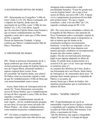 A MATERNIDADE DIVINA DE MARIA
495 - Denominada nos Evangelhos "a Mãe de
Jesus" (João 2,1;19, 25), Maria é aclamada, sob
o impulso do Espírito, desde antes do
nascimento de seu Filho, como "a Mãe de meu
Senhor" (Lc 1,43). Com efeito, Aquele
que ela concebeu Espírito Santo como homem e
que se tornou verdadeiramente seu Filho
segundo a carne não é outro que o Filho eterno
do Pai, a segunda
Pessoa da Santíssima Trindade. A Igreja
confessa que Maria é verdadeiramente Mãe de
Deus ( Theotókos).
A VIRGINDADE DE MARIA
496 - Desde as primeiras formulações da fé, a
Igreja confessou que Jesus foi concebido
exclusivamente pelo poder do Espírito Santo no
seio da Virgem Maria, afirmando também o
aspecto corporal deste evento: Jesus
foi concebido "do Espírito Santo, sem sêmen".
Os Padres vêem na conceição virginal o sinal
de que foi verdadeiramente o Filho de Deus que
veio numa humanidade como a nossa:
Assim, Santo Inácio de Antioquia (início do
século II): "Estais firmemente convencidos
acerca de Nosso Senhor, que é verdadeiramente
da raça de Davi segundo a carne, Filho de Deus
segundo a vontade e o
poder de Deus, verdadeiramente nascido de
uma virgem... ele foi verdadeiramente pregado,
na sua carne, (à cruz) por nossa salvação sob
Pôncio Pilatos... ele sofreu verdadeiramente,
como também ressuscitou verdadeiramente".
497 - Os relatos evangélicos entendem a
conceição virginal como uma obra divina que
ultrapassa toda compreensão e toda
possibilidade humanas: "O que foi gerado nela
vem do Espírito Santo", diz o anjo a José
acerca de Maria, sua noiva (Mt 1,20). A Igreja
vê aí o cumprimento da promessa divina dada
pelo profeta Isaias: "Eis que a virgem
conceberá e dará à luz um filho" (Is 7,14,
segundo a tradução grega de Mt 1,23).
498 - Por vezes tem-se estranhado o silêncio do
Evangelho de São Marcos e das epístolas do
Novo Testamento sobre a concepção virginal de
Maria. Houve também quem se perguntasse se
não se trataria aqui de lendas ou de
construções teológicas sem pretensões
históricas. A isto deve-se responder: a fé na
concepção virginal de Jesus deparou com
intensa oposição, zombarias ou incompreensões
da parte dos não-crentes, judeus e
pagãos. Ela não era motivada pela mitologia
pagã ou por alguma adaptação às idéias do
tempo. O sentido deste acontecimento só é
acessível à fé, que o vê no "nexo que interliga
os mistérios entre si",
no conjunto dos Mistérios de Cristo, desde a
sua Encarnação até a sua Páscoa. Santo Inácio
de Antioquia já dá testemunho deste nexo: "O
príncipe deste mundo ignorou a virgindade de
Maria e o seu parto, da
mesma forma que a Morte do Senhor: três
mistérios proeminentes que se realizaram no
silêncio de Deus.
MARIA - "SEMPRE VIRGEM"
499 - O aprofundamento de sua fé na
maternidade virginal levou a Igreja a confessar
a virgindade real e perpétua de Maria, mesmo
no parto do Filho de Deus feito homem. Com
efeito, o nascimento de Cristo
"não lhe diminuiu, mas sagrou a integridade
virginal" de sua mãe. A Liturgia da Igreja
 