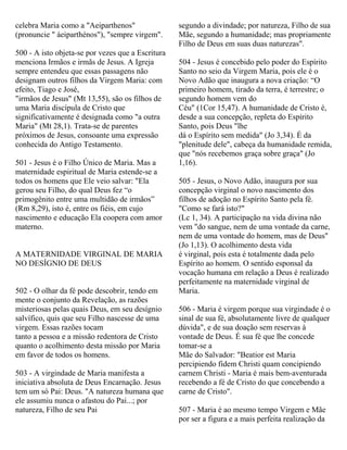 celebra Maria como a "Aeiparthenos"
(pronuncie " áeiparthénos"), "sempre virgem".
500 - A isto objeta-se por vezes que a Escritura
menciona Irmãos e irmãs de Jesus. A Igreja
sempre entendeu que essas passagens não
designam outros filhos da Virgem Maria: com
efeito, Tiago e José,
"irmãos de Jesus" (Mt 13,55), são os filhos de
uma Maria discípula de Cristo que
significativamente é designada como "a outra
Maria" (Mt 28,1). Trata-se de parentes
próximos de Jesus, consoante uma expressão
conhecida do Antigo Testamento.
501 - Jesus é o Filho Único de Maria. Mas a
maternidade espiritual de Maria estende-se a
todos os homens que Ele veio salvar: "Ela
gerou seu Filho, do qual Deus fez “o
primogênito entre uma multidão de irmãos”
(Rm 8,29), isto é, entre os fiéis, em cujo
nascimento e educação Ela coopera com amor
materno.
A MATERNIDADE VIRGINAL DE MARIA
NO DESÍGNIO DE DEUS
502 - O olhar da fé pode descobrir, tendo em
mente o conjunto da Revelação, as razões
misteriosas pelas quais Deus, em seu desígnio
salvífico, quis que seu Filho nascesse de uma
virgem. Essas razões tocam
tanto a pessoa e a missão redentora de Cristo
quanto o acolhimento desta missão por Maria
em favor de todos os homens.
503 - A virgindade de Maria manifesta a
iniciativa absoluta de Deus Encarnação. Jesus
tem um só Pai: Deus. "A natureza humana que
ele assumiu nunca o afastou do Pai...; por
natureza, Filho de seu Pai
segundo a divindade; por natureza, Filho de sua
Mãe, segundo a humanidade; mas propriamente
Filho de Deus em suas duas naturezas".
504 - Jesus é concebido pelo poder do Espírito
Santo no seio da Virgem Maria, pois ele é o
Novo Adão que inaugura a nova criação: “O
primeiro homem, tirado da terra, é terrestre; o
segundo homem vem do
Céu" (1Cor 15,47). A humanidade de Cristo é,
desde a sua concepção, repleta do Espírito
Santo, pois Deus "lhe
dá o Espírito sem medida" (Jo 3,34). É da
"plenitude dele", cabeça da humanidade remida,
que "nós recebemos graça sobre graça" (Jo
1,16).
505 - Jesus, o Novo Adão, inaugura por sua
concepção virginal o novo nascimento dos
filhos de adoção no Espírito Santo pela fé.
"Como se fará isto?"
(Lc 1, 34). A participação na vida divina não
vem "do sangue, nem de uma vontade da carne,
nem de uma vontade do homem, mas de Deus"
(Jo 1,13). O acolhimento desta vida
é virginal, pois esta é totalmente dada pelo
Espírito ao homem. O sentido esponsal da
vocação humana em relação a Deus é realizado
perfeitamente na maternidade virginal de
Maria.
506 - Maria é virgem porque sua virgindade é o
sinal de sua fé, absolutamente livre de qualquer
dúvida", e de sua doação sem reservas à
vontade de Deus. É sua fé que lhe concede
tomar-se a
Mãe do Salvador: "Beatior est Maria
percipiendo fidem Christi quam concipiendo
carnem Christi - Maria é mais bem-aventurada
recebendo a fé de Cristo do que concebendo a
carne de Cristo".
507 - Maria é ao mesmo tempo Virgem e Mãe
por ser a figura e a mais perfeita realização da
 