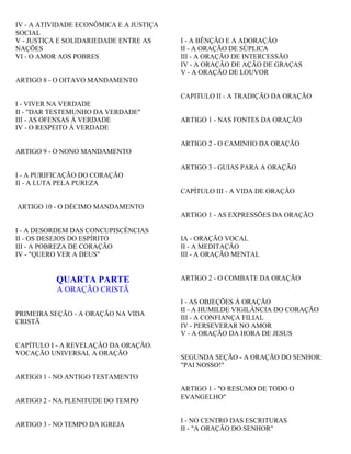 IV - A ATIVIDADE ECONÔMICA E A JUSTIÇA
SOCIAL
V - JUSTIÇA E SOLIDARIEDADE ENTRE AS
NAÇÕES
VI - O AMOR AOS POBRES
ARTIGO 8 - O OITAVO MANDAMENTO
I - VIVER NA VERDADE
II - "DAR TESTEMUNHO DA VERDADE"
III - AS OFENSAS À VERDADE
IV - O RESPEITO À VERDADE
ARTIGO 9 - O NONO MANDAMENTO
I - A PURIFICAÇÃO DO CORAÇÃO
II - A LUTA PELA PUREZA
ARTIGO 10 - O DÉCIMO MANDAMENTO
I - A DESORDEM DAS CONCUPISCÊNCIAS
II - OS DESEJOS DO ESPÍRITO
III - A POBREZA DE CORAÇÃO
IV - "QUERO VER A DEUS"
QUARTA PARTE
A ORAÇÃO CRISTÃ
PRIMEIRA SEÇÃO - A ORAÇÃO NA VIDA
CRISTÃ
CAPÍTULO I - A REVELAÇÃO DA ORAÇÃO.
VOCAÇÃO UNIVERSAL A ORAÇÃO
ARTIGO 1 - NO ANTIGO TESTAMENTO
ARTIGO 2 - NA PLENITUDE DO TEMPO
ARTIGO 3 - NO TEMPO DA IGREJA
I - A BÊNÇÃO E A ADORAÇÃO
II - A ORAÇÃO DE SÚPLICA
III - A ORAÇÃO DE INTERCESSÃO
IV - A ORAÇÃO DE AÇÃO DE GRAÇAS
V - A ORAÇÃO DE LOUVOR
CAPITULO II - A TRADIÇÃO DA ORAÇÃO
ARTIGO 1 - NAS FONTES DA ORAÇÃO
ARTIGO 2 - O CAMINHO DA ORAÇÃO
ARTIGO 3 - GUIAS PARA A ORAÇÃO
CAPÍTULO III - A VIDA DE ORAÇÃO
ARTIGO 1 - AS EXPRESSÕES DA ORAÇÃO
IA - ORAÇÃO VOCAL
II - A MEDITAÇÃO
III - A ORAÇÃO MENTAL
ARTIGO 2 - O COMBATE DA ORAÇÃO
I - AS OBJEÇÕES À ORAÇÃO
II - A HUMILDE VIGILÂNCIA DO CORAÇÃO
III - A CONFIANÇA FILIAL
IV - PERSEVERAR NO AMOR
V - A ORAÇÃO DA HORA DE JESUS
SEGUNDA SEÇÃO - A ORAÇÃO DO SENHOR:
"PAI NOSSO!"
ARTIGO 1 - "O RESUMO DE TODO O
EVANGELHO"
I - NO CENTRO DAS ESCRITURAS
II - "A ORAÇÃO DO SENHOR"
 
